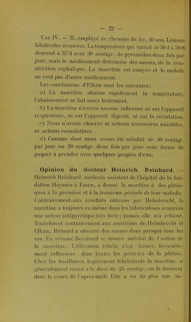 (.as IV. — R., employé de chemins de fer, 40 ans. Lésions bilatérales avancées. La température qui variait de38°4 à 38°8 descend à 37*4 avec 30 centigr. de pyramidon deux fois par jour, mais le médicament détermine des sueurs, de la con- striction céphalique. La marétine est essayée et le malade ne veut pas d’autre médicament. Les conclusions d’Elkan sont les suivantes: ft) La marétine abaisse rapidement la température, rabaissement se fait assez lentement. b) La marétine n’exerce aucune influence ni sur l’appareil respiratoire, ni sur l’appareil digestil, ni sur la circulation. c) Nous n’avons observé ni actions accessoires nuisibles, ni actions cumulatives. cl) Comme dose nous avons été satisfait de 50 centigr. par jour ou 20 centigr. deux fois par jour sous forme de paquet à prendre avec quelques gorgées d’eau. Opinion du docteur Heinrich Beinhard. — Ileinrich Reinhard, médecin assistant de l’hôpital de la fon- dation Huyssen à Essen, a donné la marétine à des phtisi- ques à la première et à la troisième période de leur maladie. Contrairement.aux résultats obtenus par Helmbrecht, la marétine a toujours eu même dans les tuberculoses avancées une action antipyrétique très forte; jamais elle n’a échoué. Toutefois et contrairement aux assertions de Helmbrecht et Elkan, Reinard a observé des sueurs dans presque tous les cas. En résumé Reinhard se trouve satisfait de l’action de la marétine. L'élévation fébrile s’est laissée favorable- ment influencer dans toutes les périodes de la phtisie. Chez les bacillaires légèrement fébricitants la marétine a généralement réussi à la dose de 25 centigr. en la donnant dans le cours de l’après-midi. Elle a eu do plus une in-