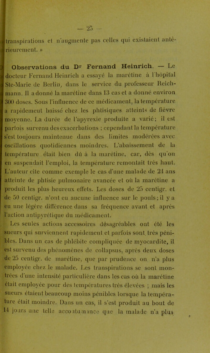 transpirations et n’augmente pas celles qui existaient anté- rieurement. » Observations du Dr Fernand Heinrich. — Le docteur Fernand Heinrich a essayé la marétine a 1 hôpital Ste-Marie de Berlin, dans le service du professeur Reicli- mann. Il adonné la marétine dans 13 cas et a donné environ 300 doses. Sous l’inlluence de ce médicament, la température a rapidement baissé chez les phtisiques atteints de fièvre moyenne. La durée de l’apyrexie produite a varié; il est parfois survenu des exacerbations ; cependant la température s’est toujours maintenue dans des limites modérées avec oscillations quotidiennes moindres. L’abaissement de la température était bien dû à la marétine, car, dès qu’on en suspendait l’emploi, la température remontait très haut. L'auteur cite comme exemple le cas d’une malade de 24 ans atteinte de phtisie pulmonaire avancée et où la marétine a produit les plus heureux effets. Les doses de 25 centigr. et de 50 centigr. n’ont eu aucune influence sur le pouls; il y a eu une légère différence dans sa fréquence avant et après l’action antipyrétique du médicament. Les seules actions accessoires désagréables ont été les sueurs qui surviennent rapidement et parfois sont très péni- bles. Dans un cas de phlébite compliquée de myocardite, il est survenu des phénomènes de collapsus, après deux doses de 25 centigr. de marétine, que par prudence on n’a plus employée chez le malade. Les transpirations se sont mon- trées d’une intensité particulière dans les cas où la marétine était employée pour des températures très élevées ; mais les sueurs étaient beaucoup moins pénibles lorsque la tempéra- ture était moindre. Dans un cas, il s’est produit au bout de 14 jours une telle accoutu n mce que la malade n’a plus