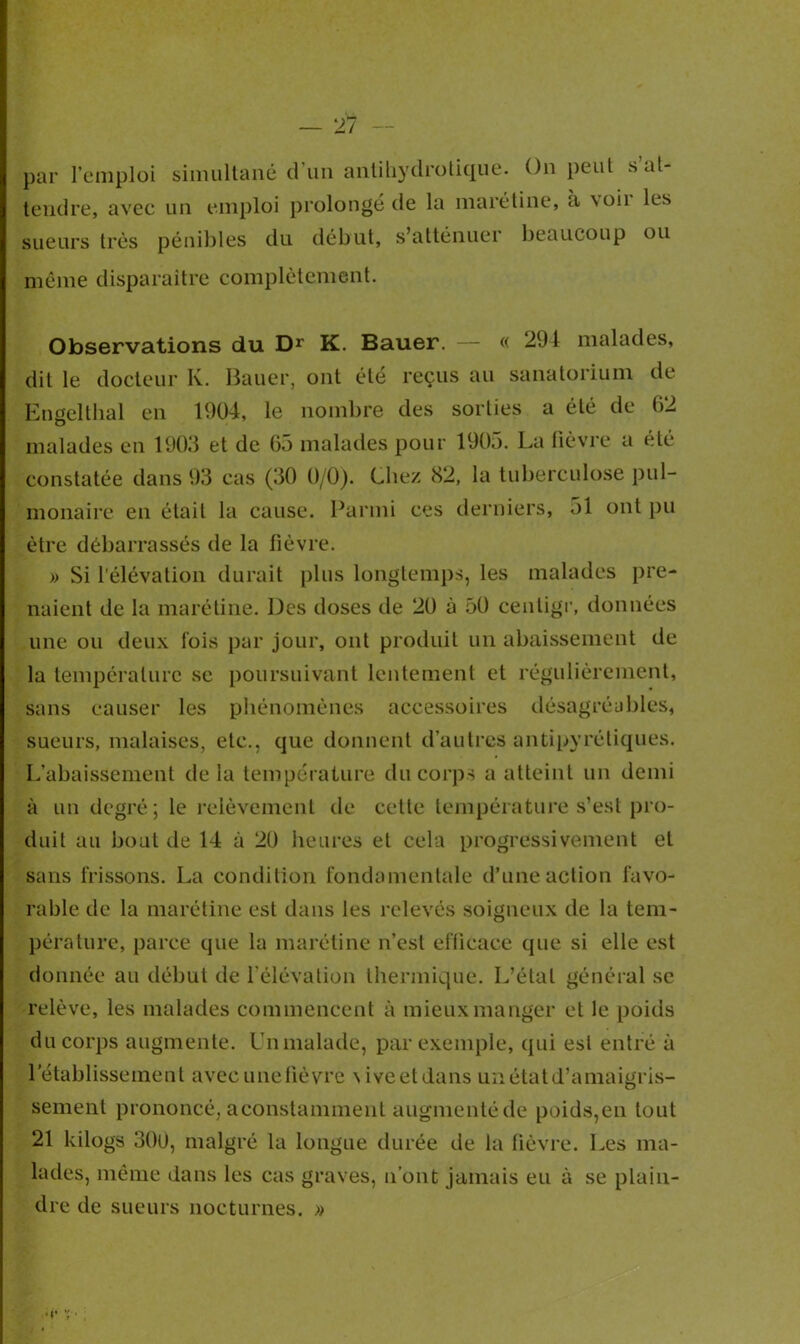 par l’emploi simultané d’un antihydrotique. On peut s’at- tendre, avec un emploi prolongé de la marétine, à \oii les sueurs très pénibles du début, s’atténuer beaucoup ou même disparaître complètement. Observations du Dr K. Bauer. — « 294 malades, dit le docteur K. Bauer, ont été reçus au sanatorium de Engelthal en 1904, le nombre des sorties a été de 62 malades en 1903 et de 65 malades pour 1905. La fièvre a été constatée dans 93 cas (30 0/0). Liiez 82, la tuberculose pul- monaire en était la cause. Parmi ces derniers, 51 ont pu être débarrassés de la fièvre. » Si l’élévation durait plus longtemps, les malades pre- naient de la marétine. Des doses de 20 à 50 centigr, données une ou deux lois par jour, ont produit un abaissement de la température se poursuivant lentement et régulièrement, sans causer les phénomènes accessoires désagréables, sueurs, malaises, etc., que donnent d’autres antipyrétiques. L’abaissement de la température du corps a atteint un demi à un degré; le relèvement de cette température s’est pro- duit au bout de 14 à 20 heures et cela progressivement et sans frissons. La condition fondamentale d’une action favo- rable de la marétine est dans les relevés soigneux de la tem- pérature, parce que la marétine n’est efficace que si elle est donnée au début de l’élévation thermique. L’étal général sc relève, les malades commencent à mieux manger et le poids du corps augmente. Un malade, par exemple, (pii est entré à l’établissement avec unelièvre \iveetdans un état d’amaigris- sement prononcé, aconstamment augmenté de poids,en tout 21 kilogs 300, malgré la longue durée de la fièvre. Les ma- lades, même dans les cas graves, n’ont jamais eu à se plain- dre de sueurs nocturnes. »