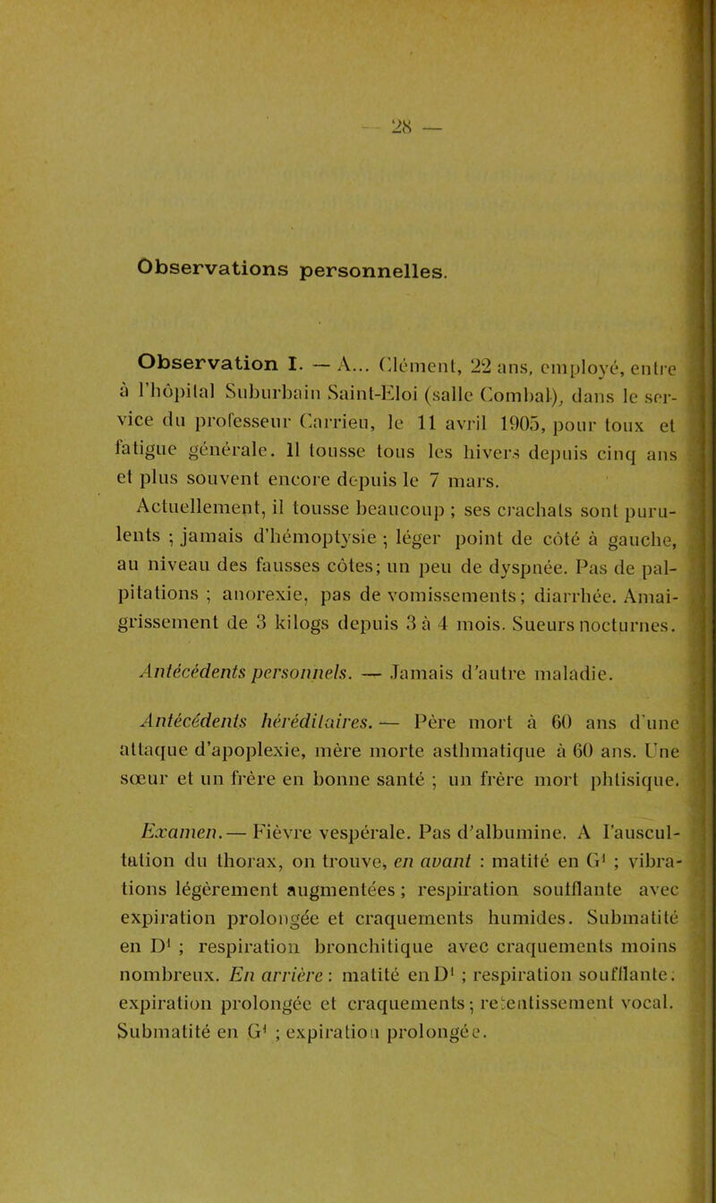 Observations personnelles. Observation I. —A... Clément, 22 ans, employé, entre a 1 hôpital Suburbain Saint-Eloi (salle Combat), dans le ser- vice du professeur Carrieu, le 11 avril 1905, pour toux et fatigue générale. 11 tousse tous les hivers depuis cinq ans et plus souvent encore depuis le 7 mars. Actuellement, il tousse beaucoup ; ses crachats sont puru- lents -, jamais d’hémoptysie ; léger point de côté à gauche, au niveau des fausses côtes; un peu de dyspnée. Pas de pal- pitations ; anorexie, pas de vomissements ; diarrhée. Amai- grissement de 3 kilogs depuis 3 à 4 mois. Sueurs nocturnes. Antécédents personnels. — Jamais d’autre maladie. Antécédents héréditaires. — Père mort à 60 ans d'une attaque d’apoplexie, mère morte asthmatique à 60 ans. Une sœur et un frère en bonne santé ; un frère mort phtisique. Examen.— Fièvre vespérale. Pas d’albumine. A l'auscul- tation du thorax, on trouve, en avant : matité en G1 ; vibra- tions légèrement augmentées ; respiration souillante avec expiration prolongée et craquements humides. Submatité en D1 ; respiration bronchitique avec craquements moins nombreux. En arrière : matité enD1 ; respiration soufflante, expiration prolongée et craquements; retentissement vocal. Submatité en G1 ; expiration prolongée.