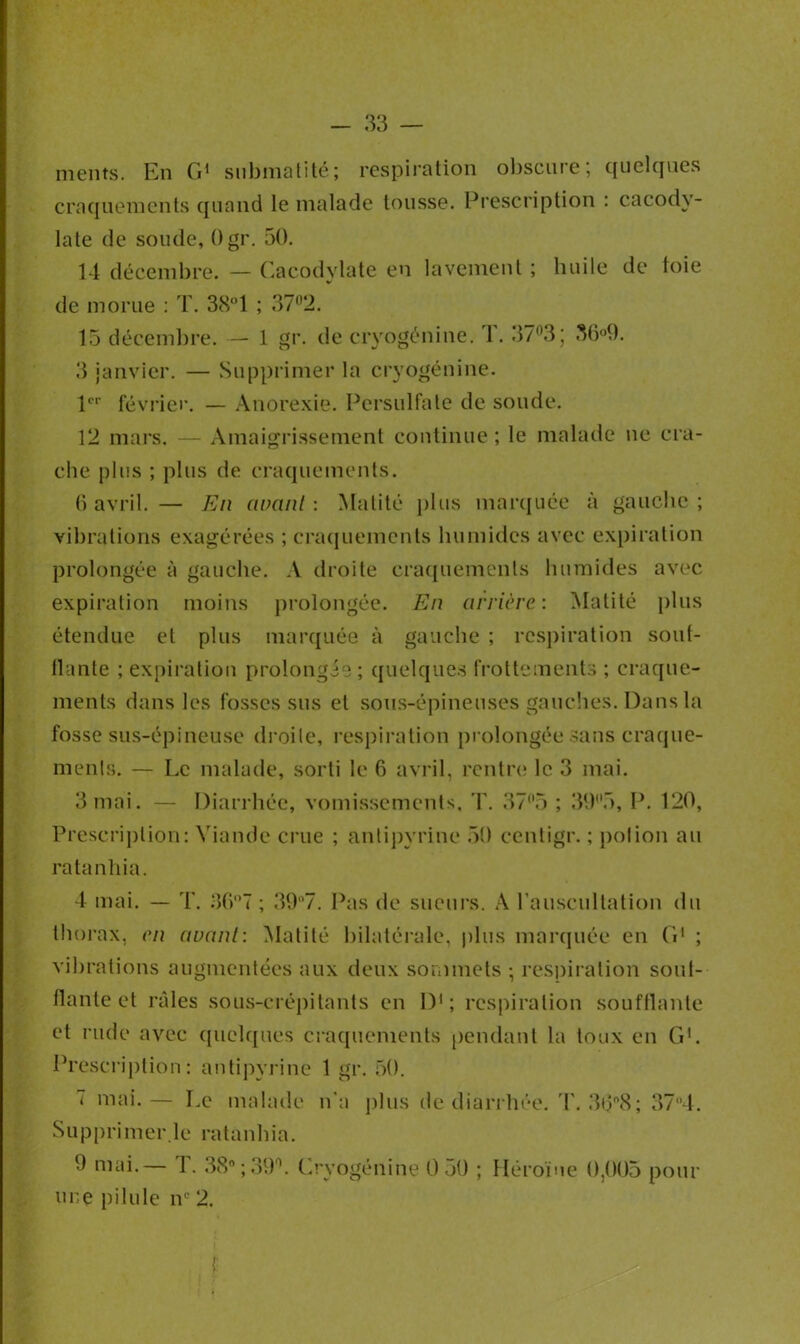 ments. En G1 submatité; respiration obscure; quelques craquements quand le malade tousse. Prescription : cacody- late de soude, Ogr. 50. 14 décembre. — Cacodylate en lavement ; huile de ioie de morue : T. 38°1 ; 37°2. 15 décembre. — 1 gr. de cryogénine. 1.373; 36°9. 3 janvier. — Supprimer la cryogénine. 1er février. — Anorexie. Persulfate de soude. 12 mars. — Amaigrissement continue ; le malade ne cra- che plus ; plus de craquements. 6 avril. — En avcitü : Matité plus marquée à gauche ; vibrations exagérées ; craquements humides avec expiration prolongée à gauche. A droite craquements humides avec expiration moins prolongée. En arrière: Matité plus étendue et plus marquée à gauche ; respiration soui- llante ; expiration prolongée ; quelques frottements ; craque- ments dans les fosses sus et sous-épineuses gauches. Dans la fosse sus-épineuse droite, respiration prolongée sans craque- ments. — Le malade, sorti le 6 avril, rentre le 3 mai. 3 mai. — Diarrhée, vomissements, T. 37°5 ; 39(l5, P. 120, Prescription: Viande crue ; antipyrine 50 eentigr. ; potion au ratanhia. 4 mai. — T. 36°7 ; 39°7. Pas de sueurs. A l’auscultation du thorax, en avant: Matité bilatérale, plus marquée en G1 ; vibrations augmentées aux deux sommets ; respiration soui- llante et râles sous-crépitants en D1 ; respiration soufflante et rude avec quelques craquements pendant la toux en G1. Prescription: antipyrine 1 gr. 50. 7 mai.— Le malade n'a plus de diarrhée. T. 3tj°8; 374. Supprimer.le ratanhia. 9 mai.— T. 38°;39°. Cryogénine 0 50 ; Héroïne 0.005 pour une pilule iv 2.