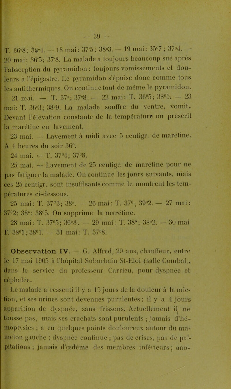 T. 36°8; 38n4. — 18 mai: 37°5; 38°3. — 19 mai : 35°7 ; 37«^4. — 20 mai: 36'5; 37’8. La malade a toujours beaucoup sué après l’absorption du pyramidon : toujours vomissements et dou- leurs à l’épigastre. Le pyramidon s’épuise donc comme tous les antithermiques. On continue tout de même le pyramidon. 21 mai. — T. 37°; 37°8. — 22 mai: T. 3G°5; 38°5. — 23 mai: T. 3G°3; 38°9. La malade souffre du ventre, vomit. Devant l’élévation constante de la température on prescrit la ma rétine en lavement. 23 mai. — Lavement à midi avec .) eenligr. de marétine. A 1 heures du soir 36°. 24 mai. v- T. 374; 37°8. 25 mai. — Lavement de 25 centigr. de marétine pour ne pas fatiguer la malade. On continue les jours suivants, mais ces 25 centigr. sont insuffisants comme le montrent les tem- pératures ci-dessous. 25 mai: T. 37°3; 38°. — 26 mai: T. 37; 39°2. — 27 mai: 372; 38°; 38°5. On supprime la marétine. 28 mai: T. 375; 36°8. — 29 mai: T. 38°; 38<'2. — 3ü mai f. 38° 1 ; 38° 1. — 31 mai: T. 378. Observation IV. — G. Alfred, 29 ans, chauffeur, entre le 17 mai 1905 à l’hôpital Suburbain St-Eloi (salle Combalj, dans le service du professeur Carrieu, pour dyspnée et céphalée. Le malade a ressenti il y a 15 jours de la douleur à la mic- tion, et ses urines sont devenues purulentes; il y a 4 jours apparition de dyspnée, sans frissons. Actuellement il ne tousse pas, mais ses crachats sont purulents ; jamais d’hé- moptysies ; a eu quelques points douloureux autour du ma- melon gauche ; dyspnée continue ; pas de crises, pas de pal- pitations ; jamais d’œdème des membres inférieurs; ano-