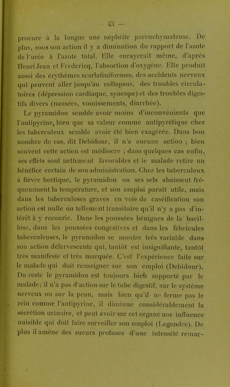 procure à la longue une néphrite parenchymateuse. Dé plus, sous son action il y a diminution du rapport de l’azote de l’urée h l’azote total. Elle enrayerait même, d’après Henri Jean et Fredericq, i’absortion d’oxygène. Elle produit aussi des érythèmes scarlatiniformes, des accidents nerveux qui peuvent aller jusqu’au collapsus, des troubles circula- toires (dépression cardiaque, syncope) et des troubles diges- tifs divers (nausées, vomissements, diarrhée). Le pyramidon semble avoir moins d’inconvénients que l'antipyrine, bien que sa valeur comme antipyrétique chez les tuberculeux semble avoir été bien exagérée. Dans bon nombre de cas, dit Debidour, il n’a aucune action -, bien souvent cette action est médiocre ; dans quelques cas enfin, ses effets sont nettement favorables et le malade retire un bénéfice certain de sonadministralion. ('.liez les tuberculeux à fièvre hectique, le pyramidon ou ses sels abaissent fré- quemment la température, et son emploi paraît utile, mais dans les tuberculoses graves en voie de caséification son action est nulle ou tellement transitoire qu’il n’y a pas d'in- térêt à y recourir. Dans les poussées bénignes de la bacil- lose, dans les poussées congestives et dans les fébricules tuberculeuses, le pyramidon se montre très variable dans son action défervescente qui, tantôt est insignifiante, tantôt très manifeste et très marquée. C’est l’expérience faite sur le malade qui doit renseigner sur son emploi (Debidour). Du reste le pyramidon est toujours biefi supporté par le malade; il n’a pas d’action sur le tube digestif, sur le système nerveux ou sur la peau, mais bien qu’il ne ferme pas le rein comme l’antipyrine, il diminue considérablement la sécrétion urinaire, et peut avoir sur cet organe une influence nuisible qui doit faire surveiller son emploi (Legendre). De plus il amène des sueurs protuses d’une intensité reniai'-