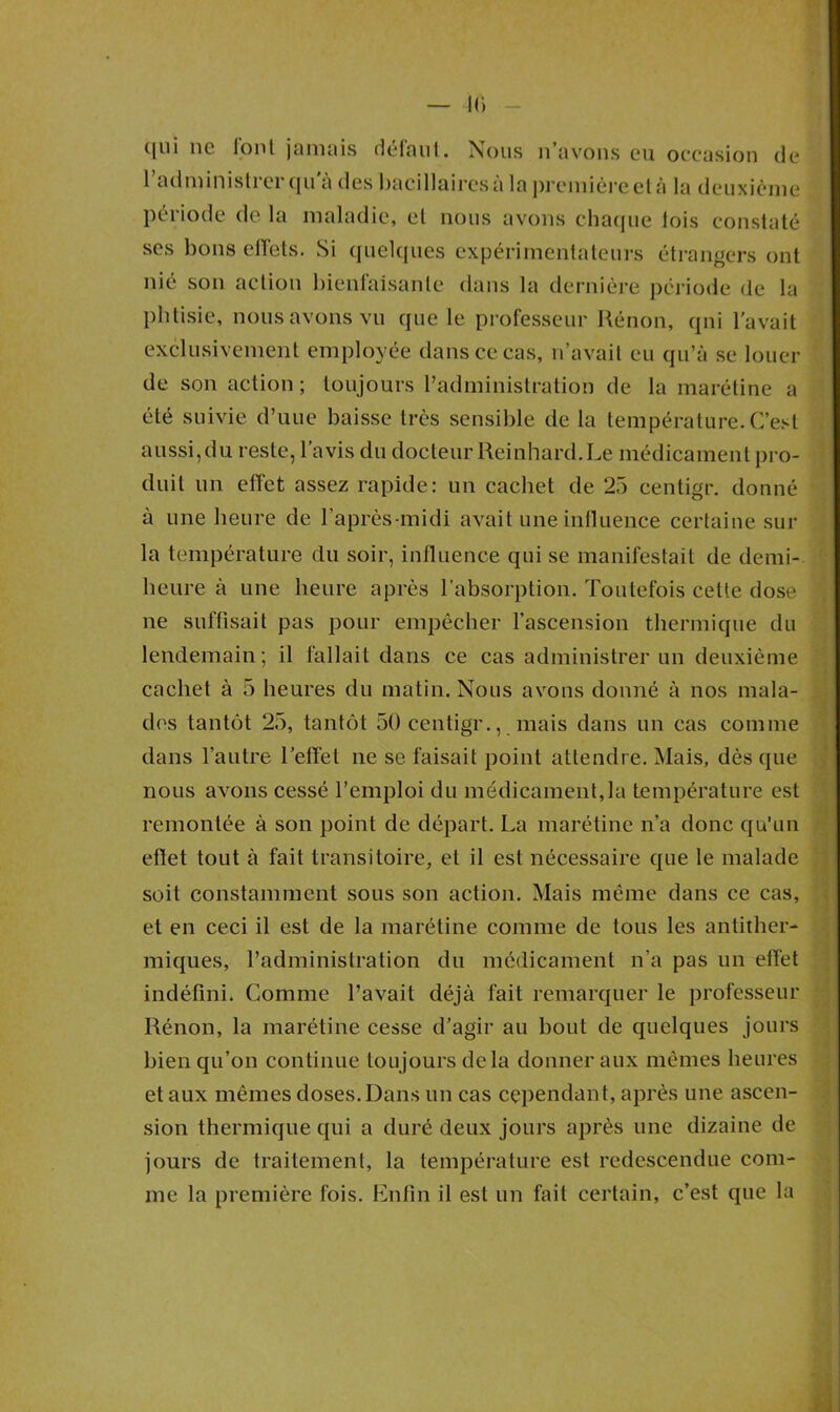 IC. ([ui 116 lonl jamais déiaul. Nous n avons eu occasion de l’administrer qu'à des bacillaires à la première el à la deuxième période de la maladie, et nous avons chaque lois constaté ses bons effets. Si quelques expérimentateurs étrangers ont nié son action bienfaisante dans la dernière période de la phtisie, nous avons vu que le professeur Rénon, qui l’avait exclusivement employée dans ce cas, n’avait eu qu’à se louer de son action ; toujours l’administration de la marétine a été suivie d’uue baisse très sensible de la température. C’est aussi, du reste, l’avis du docteur Reinhard. Le médicament pro- duit un effet assez rapide: un cachet de 25 centigr. donné à une heure de l’après-midi avait une influence certaine sur la température du soir, influence qui se manifestait de demi- heure à une heure après l’absorption. Toutefois cette dose ne suffisait pas pour empêcher l’ascension thermique du lendemain; il fallait dans ce cas administrer un deuxième cachet à 5 heures du matin. Nous avons donné à nos mala- des tantôt 25, tantôt 50 centigr., mais dans un cas comme dans l’autre l’effet ne se faisait point attendre. Mais, dès que nous avons cessé l’emploi du médicament,la température est remontée à son point de départ. La marétine n’a donc qu’un effet tout à fait transitoire, et il est nécessaire que le malade soit constamment sous son action. Mais même dans ce cas, et en ceci il est de la marétine comme de tous les antither- miques, l’administration du médicament n’a pas un effet indéfini. Comme l’avait déjà fait remarquer le professeur Rénon, la marétine cesse d’agir au bout de quelques jours bien qu’on continue toujours delà donner aux mêmes heures et aux mêmes doses. Dans un cas cependant, après une ascen- sion thermique qui a duré deux jours après une dizaine de jours de traitement, la température est redescendue com- me la première fois. Enfin il est un fait certain, c’est que la