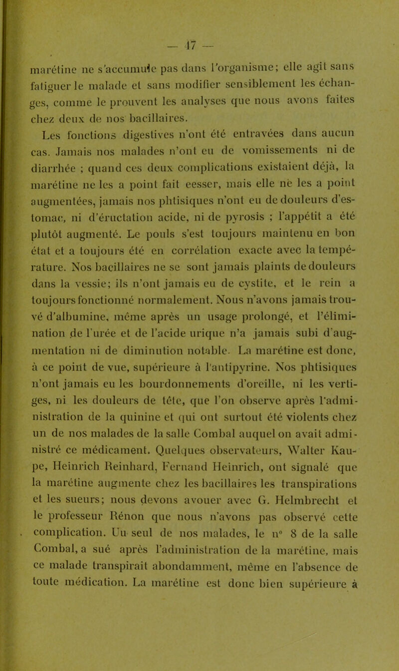 marétine ne s’accumule pas dans l’organisme; elle agit sans fatiguer le malade et sans modifier sensiblement les échan- ges, comme le prouvent les analyses que nous avons laites chez deux de nos bacillaires. Les fonctions digestives n’ont été entravées dans aucun cas. Jamais nos malades n’ont eu de vomissements ni de diarrhée ; quand ces deux complications existaient déjà, la marétine ne les a point fait eesser, mais elle né les a point augmentées, jamais nos phtisiques n’ont eu de douleurs d’es- tomac, ni d’éructation acide, ni de pyrosis ; l’appétit a été plutôt augmenté. Le pouls s’est toujours maintenu en bon étal et a toujours été en corrélation exacte avec la tempé- rature. Nos bacillaires ne se sont jamais plaints de douleurs dans la vessie; ils n’ont jamais eu de cystite, et le rein a toujours fonctionné normalement. Nous n’avons jamais trou- vé d’albumine, même après un usage prolongé, et l’élimi- nation de l’urée et de l’acide urique n’a jamais subi d'aug- mentation ni de diminution notable. La marétine est donc, à ce point de vue, supérieure à l’antipyrine. Nos phtisiques n’ont jamais eu les bourdonnements d’oreille, ni les verti- ges, ni les douleurs de tête, que l’on observe après l’admi- nistration de la quinine et qui ont surtout été violents chez un de nos malades de la salle Combal auquel on avait admi- nistré ce médicament. Quelques observateurs, Walter Kau- pe, Heinrich Reinhard, Fernand Heinrich, ont signalé que la marétine augmente chez les bacillaires les transpirations et les sueurs; nous devons avouer avec G. Helmbrecht et le professeur Rénon que nous n’avons pas observé cette complication. Un seul de nos malades, le n° 8 de la salle Combal, a sué après l’administration de la marétine, mais ce malade transpirait abondamment, même en l’absence de toute médication. La marétine est donc bien supérieure à