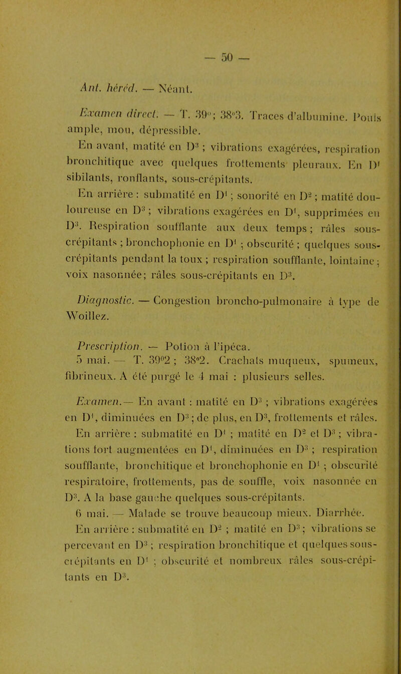 A ni. héréd. — Néant. Examen direct. — T. 39; 38°3. Traces d’albumine. Pouls ample, mou, dépressible. Kn avant, matité en D3 ; vibrations exagérées, respiration bronchitique avec quelques frottements pleuraux. En I)' sibilants, ronflants, sous-crépitants. En arrière : submatité en I)1 ; sonorité en I)- ; matité dou- loureuse en 1) ! ; vibrations exagérées en D1, supprimées eu JR Respiration soufflante aux deux temps; râles sous- crépitants ; bronchophonie en D1 ; obscurité ; quelques sous- crépitants pendant la toux ; respiration soufflante, lointaine; voix nasonnée; râles sous-crépitants en D3. Diagnostic. — Congestion broncho-pulmonaire à type de Woillez. Prescription. — Potion à l’ipéca. 5 mai. — T. 39°2 ; 38°2. Crachats muqueux, spumeux, fibrineux. A été purgé le 4 mai : plusieurs selles. Examen.— En avant : matité en D3 ; vibrations exagérées en 01, diminuées en D3 ; de plus, en D3, frottements et râles. En arrière : submatité en D1 ; matité en D2 et D3 ; vibra- tions fort augmentées en D1, diminuées en D3 ; respiration soufflante, bronchitique et bronchophonie en D1 ; obscurité respiratoire, frottements, pas de souffle, voix nasonnée en D3. A la base gauche quelques sous-crépitants. b mai. — Malade se trouve beaucoup mieux. Diarrhée. En arrière : submatité en D2 ; matité en D3 ; vibrations se percevant en D3 ; respiration bronchitique et quelques sous- ci épilants en D1 ; obscurité et nombreux râles sous-crépi- tants en D3.