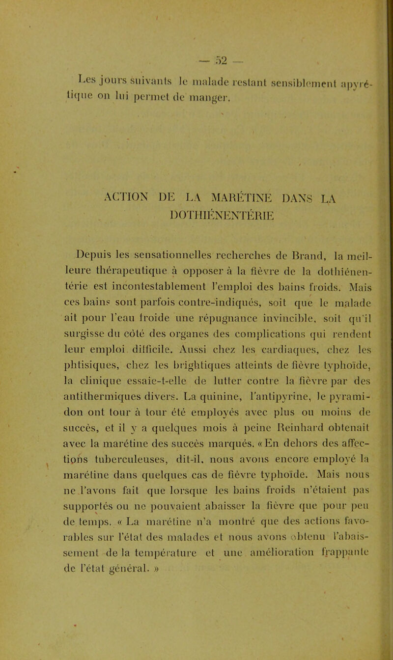 — 52 Les jouis suivants le malade restant sensiblement apyré- tique on lui permet de manger. ACTION DE LA MARÉTINE DANS LA DOTHIÉNENTÉRIE Depuis les sensationnelles recherches de Brand, la meil- leure thérapeutique à opposer à la fièvre de la dothiénen- térie est incontestablement l’emploi des bains froids. Mais / ces bains sont parfois contre-indiqués, soit que le malade ait pour l’eau Iroide une répugnance invincible, soit qu’il surgisse du côté des organes des complications qui rendent leur emploi difficile. Aussi chez les cardiaques, chez les phtisiques, chez les brightiques atteints de fièvre typhoïde, la clinique essaie-t-elle de lutter contre la fièvre par des antithermiques divers. La quinine, l’antipyrine, le pyrami- don ont tour à tour été employés avec plus ou moins de succès, et il y a quelques mois à peine Reinhard obtenait avec la marétine des succès marqués. «En dehors des affec- tions tuberculeuses, dit-il. nous avons encore employé la marétine dans quelques cas de fièvre typhoïde. Mais nous ne l’avons fait que lorsque les bains froids n’étaient pas supportés ou ne pouvaient abaisser la fièvre que pour peu de temps. « La marétine n’a montré que des actions favo- rables sur l’état des malades et nous avons obtenu l’abais- sement de la température et une amélioration frappante de l’état général. »