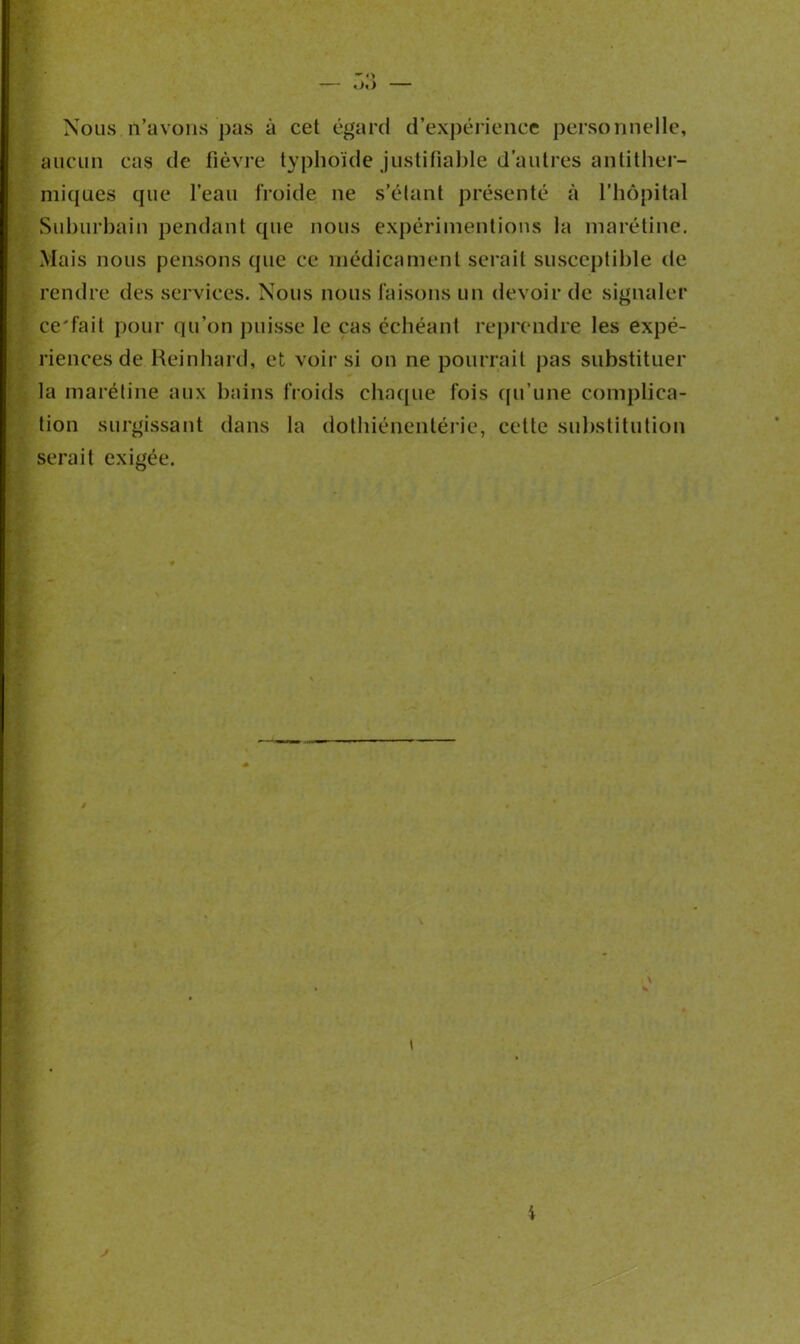 «>«) — Nous n’avons pas à cet égard d’expérience personnelle, aucun cas de fièvre typhoïde justifiable d'autres antither- miques que l’eau froide ne s’élant présenté à l’hôpital Suburbain pendant (pie nous expérimentions la nia rétine. Mais nous pensons que ce médicament serait susceptible de rendre des services. Nous nous faisons un devoir de signaler ce'fail pour qu’on puisse le cas échéant reprendre les expé- riences de Reinhard, et voir si on ne pourrait pas substituer la maréline aux bains froids chaque fois qu’une complica- tion surgissant dans la dothiénentérie, celle substitution serait exigée. i