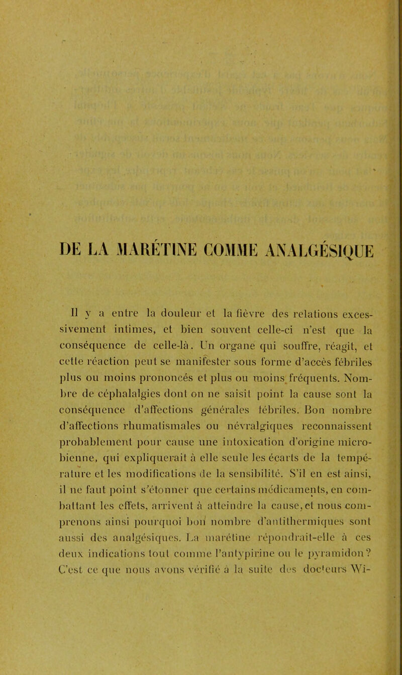 DE LA MARETINE COMME ANALGESIQUE 11 y a entre la douleur et la fièvre des relations exces- sivement intimes, et bien souvent celle-ci n’est que la conséquence de celle-là. Un organe qui souffre, réagit, et cette réaction peut se manifester sous forme d’accès fébriles plus ou moins prononcés et plus ou moins fréquents. Nom- bre de céphalalgies dont on ne saisit point la cause sont la conséquence d’affections générales fébriles. Bon nombre d’affections rhumatismales ou névralgiques reconnaissent probablement pour cause une intoxication d’origine micro- bienne, qui expliquerait à elle seule les écarts de la tempé- rature et les modifications de la sensibilité. .S’il en est ainsi, il ne faut point s’étonner que certains médicaments, en com- battant les effets, arrivent à atteindre la cause,et nous com- prenons ainsi pourquoi bon nombre d’anlithermiques sont aussi des analgésiques. La marétine répondrait-elle à ces deux indications tout comme l’anlypirine ou le pyramidon? C’est ce que nous avons vérifié à la suite des doc'eurs Wi-