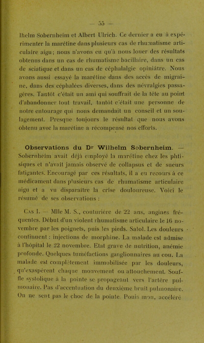 lhelm Sobernheim et Albert Ulrich. Ce dernier a eu à expé- rimenter la marétine dans plusieurs cas de rhumatisme arti- culaire aigu; nous n’avons eu qu'à nous louer des résultats obtenus dans un cas de rhumatisme bacillaire, dans un cas de sciatique et dans un cas de céphalalgie opiniâtre. Nous avons aussi essayé la marétine dans des accès de migrai- ne, dans des céphalées diverses, dans des névralgies passa- gères. Tantôt c’était un ami qui souffrait de la tète au poirrt d’abandonner tout travail, tantôt c’était une personne de notre entourage qui nous demandait un conseil et un sou- lagement. Presque toujours le résultat que nous avons obtenu avec la marétine a récompensé nos efforts. Observations du Dr Wilhelm Sobernheim. — Sobernheim avait déjà employé la marétine chez les phti- siques et n’avait jamais observé de collapsus et de sueurs fatigantes. Encouragé par ces résultats, il a eu recours à ce médicament dans plusieurs cas de rhumatisme articulaire aigu et a vu disparaître la crise douloureuse. Voici le résumé de ses observations : Cas I. — Mlle M. S., couturière de 22 ans, angines fré- quentes. Début d’un violent rhumatisme articulaire le 10 no- vembre par les poignets, puis les pieds. Salol. Les douleurs continuent : injections de morphine. La malade est admise à l’hôpital le 22 novembre. Etat grave de nutrition, anémie profonde. Quelques tuméfactions ganglionnaires au cou. La malade est complètement immobilisée par les douleurs, qu’exaspèrent chaque mouvement ou attouchement. Souf- fle systolique à la pointe se propageant vers l’artère pul- monaire. Pas il accentuation du deuxième bruit pulmonaire. On ne sent pas le choc de la pointe. Pouls mou, accéléré