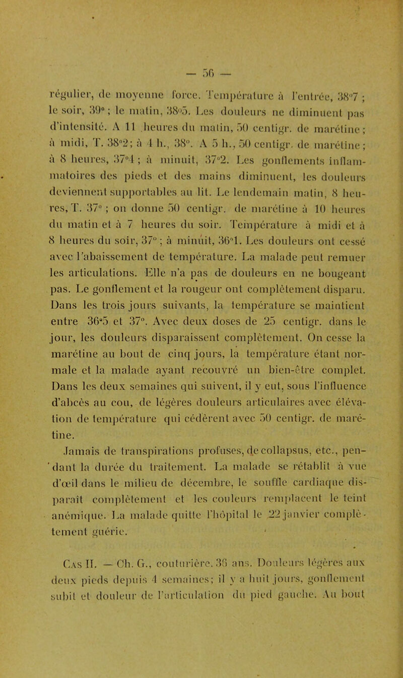 régulier, de moyenne force. Température à l’entrée, 38°7 ; le soir, 39°; le matin, 385. Les douleurs ne diminuent pas d’intensité. A 11 heures du matin, 50 centigr. de marétinc ; a midi, 1.38n2; à 1 h., 38°. A 5 h., 50 centigr. de marétinc; à 8 heures, 37°4 ; à minuit, 37°2. Les gonllements inflam- matoires des pieds et des mains diminuent, les douleurs deviennent supportables au lit. Le lendemain matin, 8 heu- res, T. 37°; on donne 50 centigr. de marétinc à 10 heures du matin et à 7 heures du soir. Température à midi et à 8 heures du soir, 37° ; à minuit, 36° 1. Les douleurs ont cessé avec rabaissement de température. La malade peut remuer les articulations. Elle n’a pas de douleurs en ne bougeant pas. Le gonflement et la rougeur ont complètement disparu. Dans les trois jours suivants, la température se maintient entre 36*5 et 37°. Avec deux doses de 25 centigr. dans le jour, les douleurs disparaissent complètement. On cesse la marétine au bout de cinq jours, la température étant nor- male et la malade ayant recouvré un bien-être complet. Dans les deux semaines qui suivent, il y eut, sous l’influence d’abcès au cou, de légères douleurs articulaires avec éléva- tion de température qui cédèrent avec 50 centigr. de maré- tine. Jamais de transpirations profuses, de collapsus, etc., pen- ’danl la durée du traitement. La malade se rétablit à vue d’œil dans le milieu de décembre, le souffle cardiaque dis- parait complètement et les couleurs remplacent le teint anémique. La malade quitte l’hôpital le 22 janvier complè- tement guérie. Cas II. — Ch. G., couturière. 36 ans. Douleurs légères aux deux pieds depuis 4 semaines; il y a huit jours, gonflement subit et douleur de l’articulation du pied gauche. Au bout