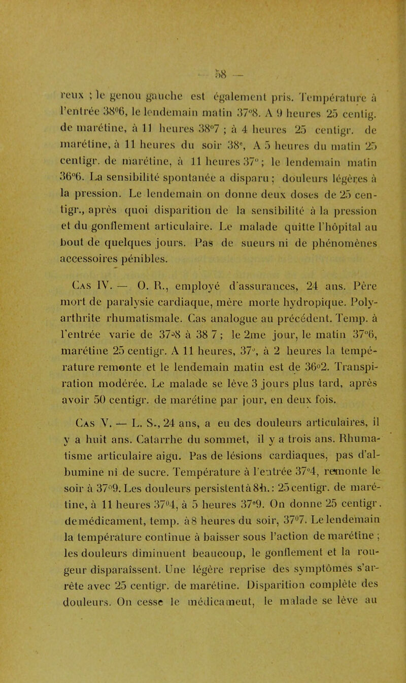 reux ; le genou gauche est également pris. Température à l’entrée 38°6, le lendemain matin 37°8. A 9 heures 25 centig. de marétine, à 11 heures 38°7 ; à 4 heures 25 centigr. de maréline, a 11 heures du soir 38, A 5 heures du matin 25 centigr. de marétine, à 11 heures 37; le lendemain matin 36°ü. La sensibilité spontanée a disparu; douleurs légères à la pression. Le lendemain on donne deux doses de 25 cen- tigr., après quoi disparition de la sensibilité à la pression et du gonflement articulaire. Le malade quitte l’hôpital au bout de quelques jours. Pas de sueurs ni de phénomènes accessoires pénibles. Cas IV. — O. R., employé d'assurances, 24 ans. Père mort de paralysie cardiaque, mère morte hydropique. Poly- arthrite rhumatismale. Cas analogue au précédent. Temp. à l’entrée varie de 37J8 à 38 7 ; le 2me jour, le matin 37°6, marétine 25 centigr. Ail heures, 37°, à 2 heures la tempé- rature remonte et le lendemain matin est de 36°2. Transpi- ration modérée. Le malade se lève 3 jours plus tard, après avoir 50 centigr. de marétine par jour, en deux fois. Cas Y. — L. S., 24 ans, a eu des douleurs articulaires, il y a huit ans. Catarrhe du sommet, il y a trois ans. Rhuma- tisme articulaire aigu. Pas de lésions cardiaques, pas d’al- bumine ni de sucre. Température à l’entrée 37°4, remonte le soir à 37°9. Les douleurs persistent à 84i. : 25 centigr. de maré- tine, à 11 heures 37°4, à 5 heures 37°9. On donne 25 centigr. de médicament, temp. à8 heures du soir, 37°7. Le lendemain la température continue à baisser sous l’action de marétine ; les douleurs diminuent beaucoup, le gonflement et la rou- geur disparaissent. Une légère reprise des symptômes s’ar- rête avec 25 centigr. de marétine. Disparition complète des douleurs. On cesse le médieameut, le malade se lève au