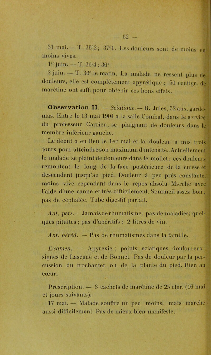 .U mai. '1. 36°2; 37°1. Les douleurs sont de moins en moins vives. 1er juin. — T. 36°4 ; 36°. 2 juin. I. 36° le matin. La malade ne ressent plus de douleurs, elle est complètement apyrétique ; 50 centigr. de marétine ont suffi pour obtenir ces bons effets. Observation II. — Sciatique.—l\. Jules, 52 ans, garde- mas. Entre le 13 mai 1904 à la salle Combal, 'dans le service du professeur Carrieu, se plaignant de douleurs dans le membre inférieur gauche. Le début a eu lieu le 1er mai et la douleur a mis trois jours pour atteindre son maximum d’intensité. Actuellement le malade se plaint de douleurs dans le mollet ; ces douleurs remontent le long de la face postérieure de la cuisse et descendent jusqu’au pied. Douleur à peu près constante, moins vive cependant dans le repos absolu. Marche avec laide d’une canne et très difficilement. Sommeil assez bon, pas de céphalée. Tube digestif parfait. Ant, pers.— Jamaisderhumatisme; pas de maladies; quel- ques pituites ; pas d'apéritifs ; 2 litres de vin. Ant. héréd. — Pas de rhumatismes dans la famille. Examen. — Apyrexie ; points sciatiques douloureux; signes de Lasègue et de Bonnet. Pas de douleur par la per- cussion du trochanter ou de la plante du pied. Rien au cœur. Prescription. — 3 cachets de marétine de 25 ctgr. (16 mai et jours suivants). 17 mai. — Malade souffre un peu moins, mais marche aussi difficilement. Pas de mieux bien manifeste.