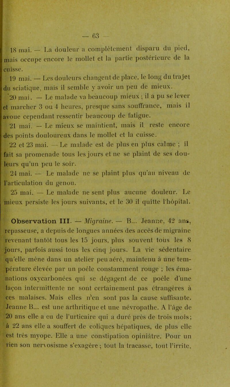 18 mai. — La douleur a complètement disparu du pied, mais occupe encore le mollet et la partie postérieure de la cuisse. 19 mai. — Les douleurs changent de place, le long du trajet du sciatique, mais il semble y avoir un peu de mieux. 20 mai. — Le malade va beaucoup mieux - il a pu se lever et marcher 3 ou 4 heures, presque sans souffrance, mais il avoue cependant ressentir beaucoup de fatigue. 21 mai. — Le mieux se maintient, mais il reste encore des points douloureux dans le mollet et la cuisse. 22 et 23 mai. — Le malade est de plus en plus calme ; il fait sa promenade tous les jours et ne se plaint de ses dou- leurs qu’un peu le soir. 24 mai. — Le malade ne se plaint plus qu’au niveau de l’articulation du genou. 25 mai. — Le malade ne sent plus aucune douleur. Le mieux persiste les jours suivants, et le 30 il quitte l’hôpital. Observation III. — Migraine. — B... Jeanne, 42 ans, repasseuse, a depuis de longues années des accès de migraine revenant tantôt tous les 15 jours, plus souvent tous les 8 jours, parfois aussi tous les cinq jours. La vie sédentaire qu’elle mène dans un atelier peu aéré, maintenu à une tem- pérature élevée par un poêle constamment rouge ; les éma- nations oxycarbonées qui se dégagent de ce poêle d’une façon intermittente ne sont certainement pas étrangères à ces malaises. Mais elles n’en sont pas la cause suffisante, Jeanne B... est une arthritique et une névropathe. A l’àge de 20 ans elle a eu de l’urticaire qui a duré près de trois mois; à 22 ans elle a souffert de coliques hépatiques, de plus elle est très myope. Elle a une constipation opiniâtre. Pour un lien son nenosisme s’exagère-, tout la tracasse, tout l’irrite.