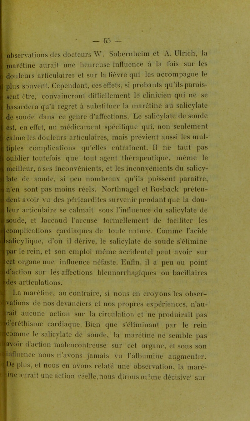 — 65 — observations des docteurs W. Sobernheim et A. Ulrich, la marétine aurait une heureuse influence à la fois sur les douleurs articulaires et sur la fièvre qui les accompagne le plus souvent. Cependant, ces effets, si probants qu’ils parais- sent être, convaincront difficilement le clinicien qui ne se hasardera qu’à regret à substituer la marétine au salicylate de soude dans ce genre d'affections. Le salicylate de soude est, en effet, un médicament spécifique qui, non seulement calme les douleurs articulaires, mais prévient aussi les mul- tiples complications qu’elles entraînent. 11 ne tant pas oublier toutefois que tout agent thérapeutique, même le meilleur, a ses inconvénients, et les inconvénients du salicy- lale de soude, si peu nombreux qu'ils puissent paraître, n’en sont pas moins réels. Northnagel et Uosback préten- dent avoir vu des péricardites survenir pendant que la dou- leur articulaire se calmait sous l’influence du salicylate de soude, et Jaccoud l’accuse formellement de faciliter les complications cardiaques de toute nature. Comme l’acide salieylique, d'où il dérive, le salicylate de soude s’élimine par le rein, et son emploi même accidentel peut avoir sur cet organe une influence néfaste. Enfin, il a peu ou point d’action sur les affections blennorrhagiques ou bacillaires des articulations. La marétine, au contraire, si nous en croyons les obser- vations de nos devanciers et nos propres expériences, n’au- rait aucune action sur la circulation et ne produirait pas déréthisme cardiaque. Bien que s’éliminant par le rein comme le salicylate de soude, la marétine ne semble pas ;avoir d action malencontreuse sur cet organe, et sous son ■influence nous n’avons jamais vu l’albumine augmenter. ^ De plus, et nous en avons relaté une observation, la marc- ipe aurait une action réelle,nous dirons m une décisive1 sur