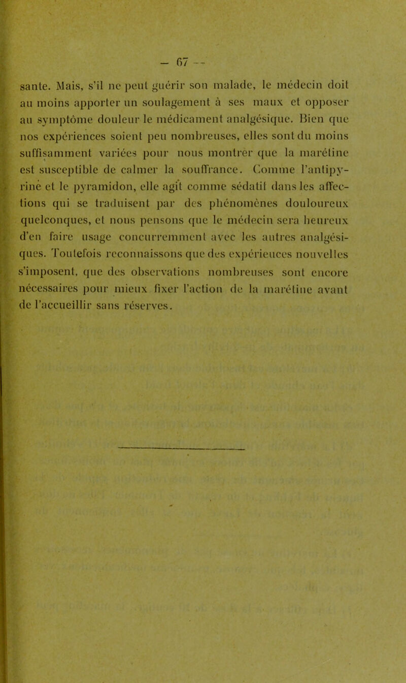 santé. Mais, s’il ne peut guérir son malade, le médecin doit au moins apporter un soulagement à ses maux et opposer au symptôme douleur le médicament analgésique. Bien que nos expériences soient peu nombreuses, elles sont du moins suffisamment variées pour nous montrer que la marétine est susceptible de calmer la souffrance. Comme l’antipy- rine et le pyramidon, elle agit comme sédatit dans les affec- tions qui se traduisent par des phénomènes douloureux quelconques, et nous pensons (pie le médecin sera heureux d’en faire usage concurremment avec les autres analgési- ques. Toutefois reconnaissons que des expériences nouvelles s’imposent, que des observations nombreuses sont encore nécessaires pour mieux fixer l’action de la marétine avant de l’accueillir sans réserves.