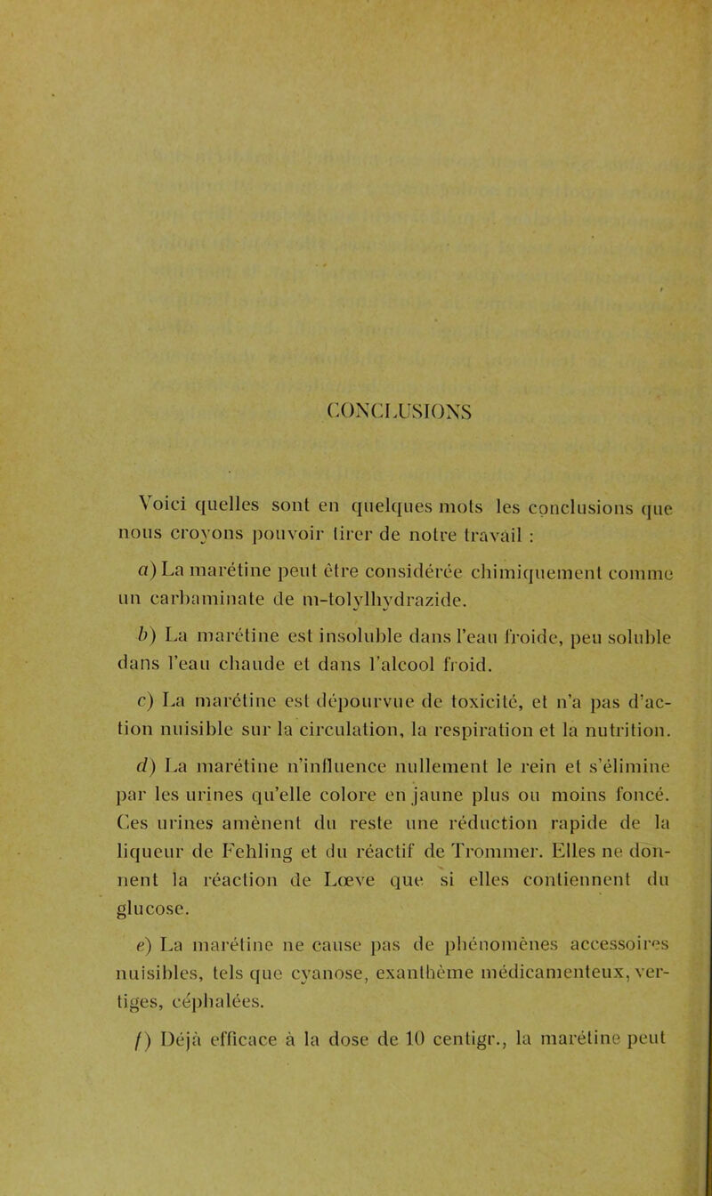 CONCLUSIONS Voici quelles sorti en quelques mots les conclusions que nous croyons pouvoir tirer de notre travail : a) La marétine peut être considérée chimiquement comme un carbaminate de m-tolylhydrazide. b) La marétine est insoluble dans l’eau froide, peu soluble dans l’eau chaude et dans l’alcool froid. c) La marétine est dépourvue de toxicité, et n’a pas d’ac- tion nuisible sur la circulation, la respiration et la nutrition. d) La marétine n’influence nullement le rein et s’élimine par les urines qu’elle colore en jaune plus ou moins foncé. Ces urines amènent du reste une réduction rapide de la liqueur de Fehling et du réactif de Trommer. Elles ne don- nent la réaction de Lœ.ve que. si elles contiennent du glucose. e) La marétine ne cause pas de phénomènes accessoires nuisibles, tels cpie cyanose, exanthème médicamenteux, ver- tiges, céphalées. /) Déjà efficace à la dose de 10 centigr., la marétine peut