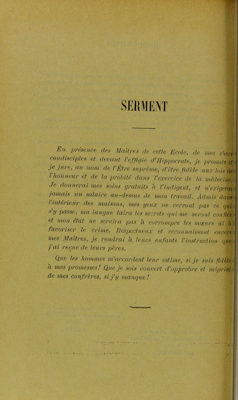 SERMENT En Présente des Maîtres de cette Ecole, de mes chers condisciples et devant^ l’effigie d’Hippocrate, je promets et je jure, au nom de l'Être suprême, d’être fidèle aux lois de Vhonneur et de la probité dans l’exercice de la médecine. Je donnerai mes soins gratuits a l’indigent, et n exigerai jamais un salaire au-dessus de mon travail. Admis dans l intérieur des maisons, mes yeux ne verront pas ce qui s y passe, ma langue taira les secrets qui me seront confiés et mon état ne servira pas a corrompre les mœurs ni a favoriser le crime. Respectueux et reconnaissant envers mes Maîtres, je rendrai a leurs enfants Vinstruction que j’ai reçue de leurs pères. Que les hommes m’accordent leur estime, si je suis fidèle a mes promesses! Que je sois couvert d'opprobre et méprisé de mes confrères, si j’y manque!