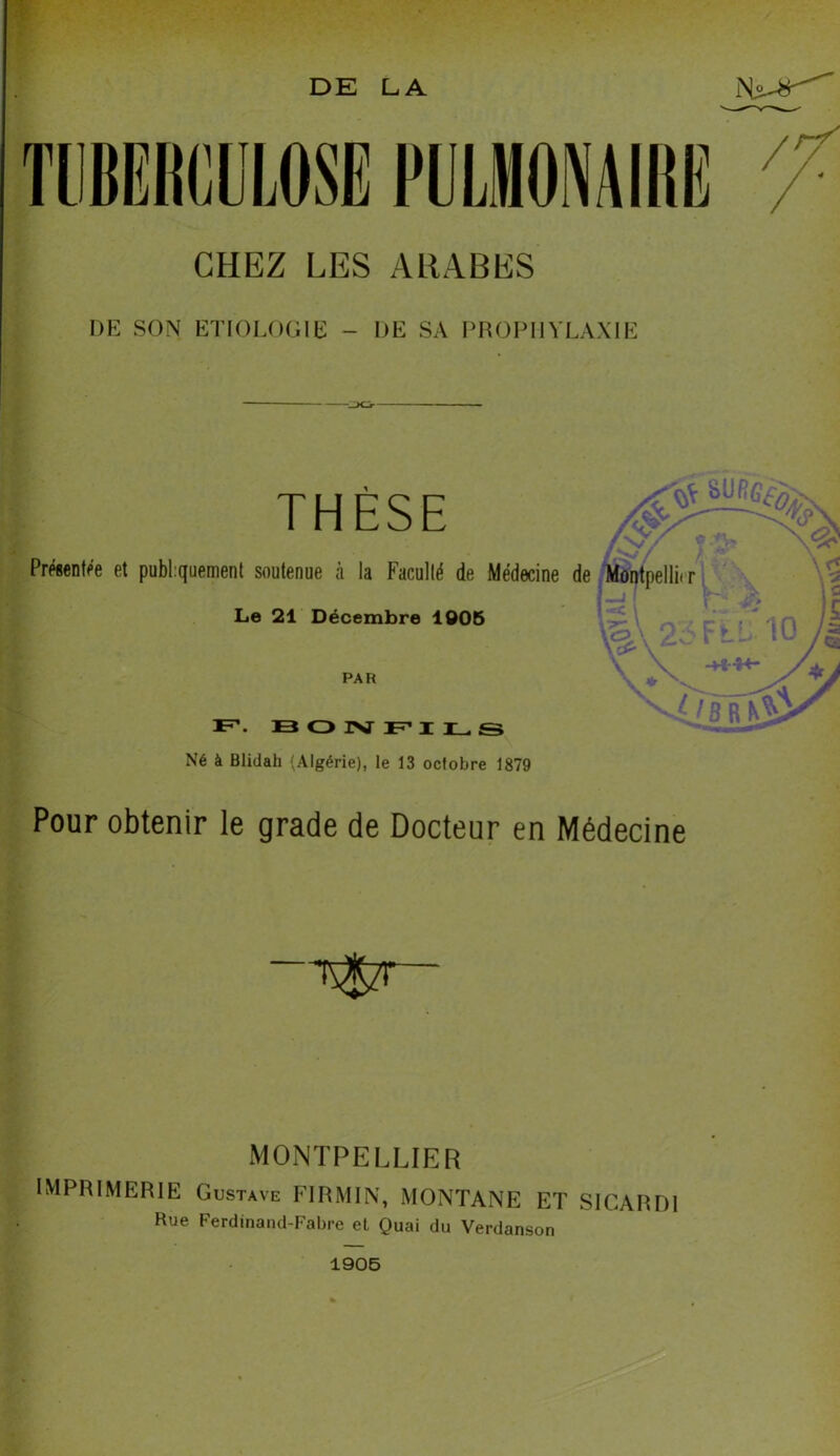 DE LA Ni-#-' CHEZ LES ARABES DE SON ETIOLOGIE - DE SA PROPHYLAXIE THÈSE Le 21 Décembre 1005 PAR F BONFILS Né à Blidah (Algérie), le 13 octobre 1879 Pour obtenir le grade de Docteur en Médecine MONTPELLIER IMPRIMERIE Gustave FIRMIN, MONTANE ET SICARDI Rue Ferdinand-Fabre et Quai du Verdanson 1905