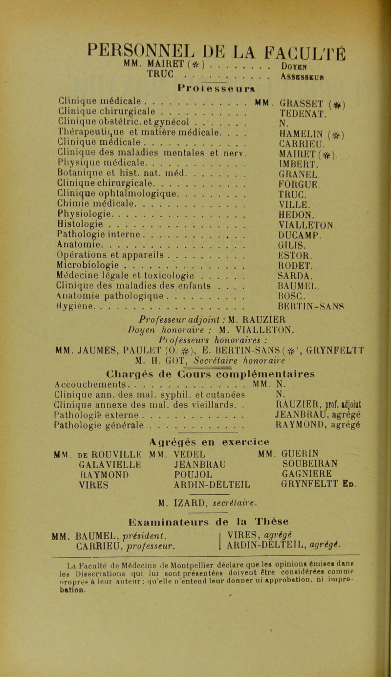 PERSONNEL DE LA MM. MAIRET (#).... TRUC Proâ e s se ii rs FACULTÉ . Doyen . Assesseur Clinique médicale MM. GRASSET (#) Clinique chirurgicale TEDENAT. Clinique obstétric. et gynécol N. Thérapeutique et matière médicale. . . . HAMELIN (#) Clinique médicale CARRIEtJ. Clinique des maladies mentales et nerv. MAIRET (*). Physique médicale IMBERT. Botanique et hist. nal. méd GRANEL Clinique chirurgicale FORGUE Clinique ophtalmologique TRUC. Chimie médicale VILLE. Physiologie HEDON. Histologie VIALLETON Pathologie interne DUCAMP. Anatomie GILIS. Opérations et appareils . ESTOR. Microbiologie RODET. Médecine légale et toxicologie SARDA. Clinique des maladies des enfants .... BAUMEL. Anatomie pathologique BOSC. Hygiène BEHTIN-SANS Professeur adjoint : M. RAUZIER Doijen honoraire : M. VIALLETON. n/PîîP'ii'i'ç hnnnrnirp* • MM. JAUMES, PAULET (O.#), E. BERTIN-SANS (#', GRYNFELTT M. H. GOT, Secrétaire honoraire Chargés de Cours complémentaires Accouchements MM. N. Clinique arm. des mal. syphil. et cutanées N. Clinique annexe des mal. des vieillards. . RAUZIER, prof, adjoiut Pathologie externe JEANBRAU, agrégé Pathologie générale RAYMOND, agrégé MM. de ROUVILLE GALAVIELLK RAYMOND VIRES Agrégés en exercice MM. VEDËL MM. GUERIN JEANBRAU SOUBEIRAN POUJOL GAGNIERE ARDIN-DELTEIL GRYNFELTT Ed. M. IZARD, secrétaire. examinateurs de la Thèse MM. BAUMEL, président. I VIRES, agrégé CARRIEU, professeur. | ARDIN-DELTEIL, agrégé. La Faculté fie Médecine de Montpellier déclare que les opinions émises dans les Dissertations qui lui sont présentées doivent être considérées comme nropresà leur auteur ; qu’elle n’entend leur donner ui approbation, ni impro- bation.