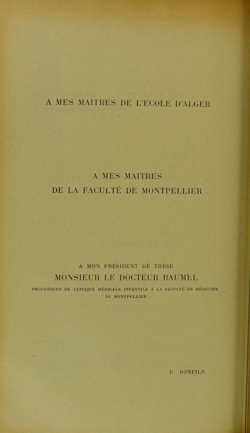 A MES MAITRES DE L’ECOLE D’ALGER A MES MAITRES DE LA FACULTÉ DE MONTPELLIER A MON PRÉSIDENT DE THÈSE MONSIEUR LE DOCTEUR BAUMEL PROFESSEUR DE CLINIQUE MÉDICALE INFANTILE A LA FACULTÉ DE MÉDECINE DE MONTPELLIER F. BONFILS. /