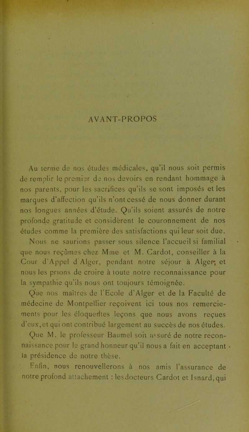 AVANT-PROPOS Au terme de nos études médicales, qu’il nous soit permis de remplir le premier de nos devoirs en rendant hommage à nos parents, pour les sacrifices qu’ils se sont imposés et les marques d’affection qu’ils n’ont cessé de nous donner durant nos longues années d’étude. Qu'ils soient assurés de notre profonde gratitude et considèrent le couronnement de nos études comme la première des satisfactions qui leur soit due. Nous ne saurions passer sous silence l’accueil si familial que nous reçûmes chez Mme et M. Cardot, conseiller à la Cour d'Appel d Alger, pendant notre séjour à Alger-, et nous les prions de croire à toute notre reconnaissance pour la sympathie qu’ils nous ont toujours témoignée. Que nos maîtres de l’Ecole d’Alger et de la Faculté de médecine de Montpellier reçoivent ici tous nos remercie- ments pour les éloquerltes leçons que nous avons reçues d’eux,et qui ont contribué largement au succès de nos études. Que M. le professeur Baumel soit assuré de notre recon- naissance pour le grand honneur qu’il nous a fait en acceptant • la présidence de notre thèse. Enfin, nous renouvellerons à nos amis l’assurance de notre profond attachement : les docteurs Cardot et Isnard,qui