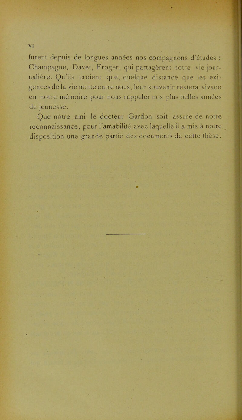 furent depuis de longues années nos compagnons d’études ; Champagne, Davet, Froger, qui partagèrent notre vie jour- nalière. Qu’ils croient que, quelque distance que les exi- gences de la vie mette entre nous, leur souvenir restera vivace en notre mémoire pour nous rappeler nos plus belles années de jeunesse. Que notre ami le docteur Gardon soit assuré de notre reconnaissance, pour l’amabilité avec laquelle il a mis à notre disposition une grande partie des documents de cette thèse.