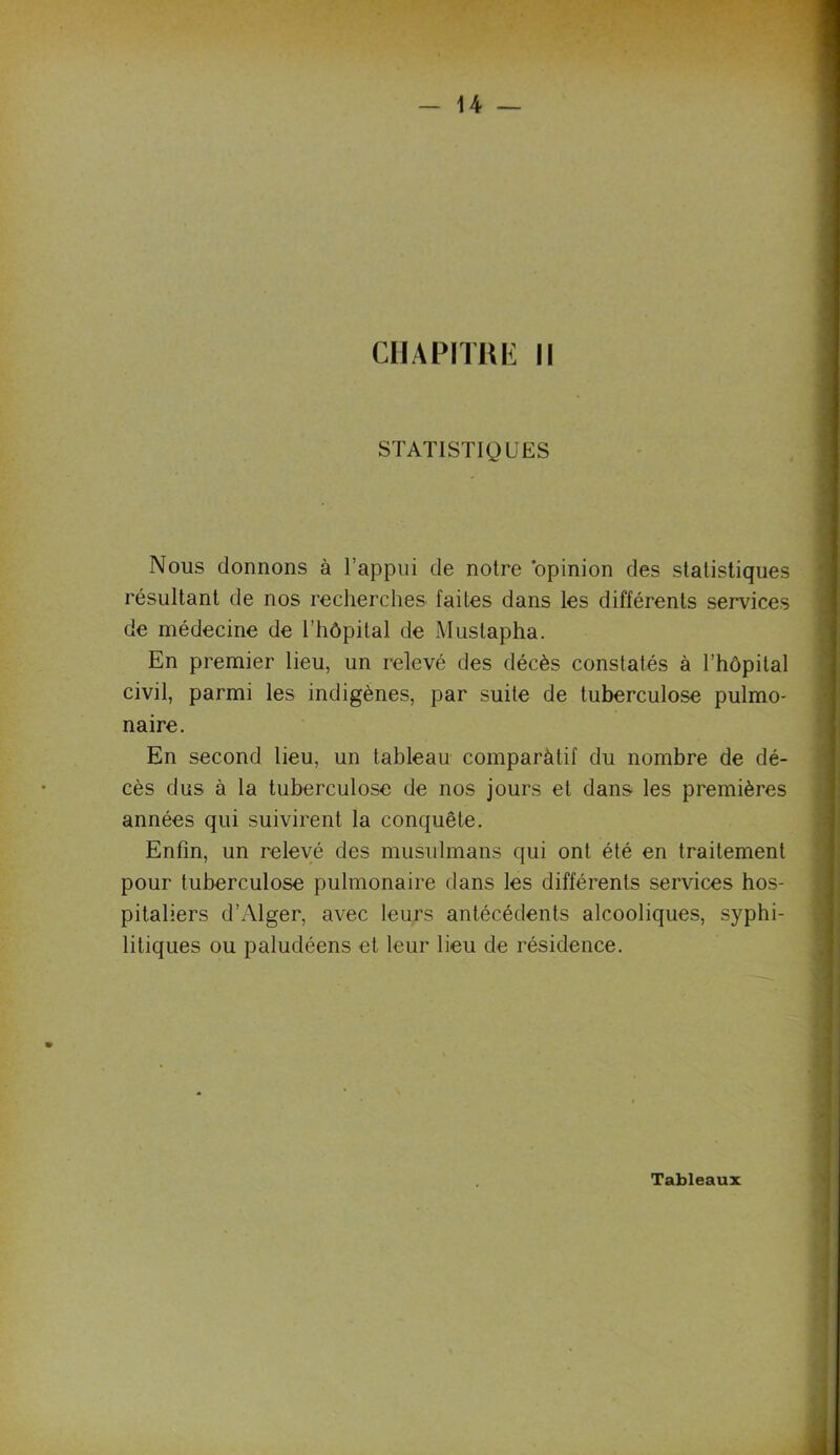 STATISTIQUES Nous donnons à l’appui de notre opinion des statistiques résultant de nos recherches faites dans les différents services de médecine de l’hôpital de Mustapha. En premier lieu, un relevé des décès constatés à l’hôpital civil, parmi les indigènes, par suite de tuberculose pulmo- naire. En second lieu, un tableau comparàtif du nombre de dé- cès dus à la tuberculose de nos jours et dans les premières années qui suivirent la conquête. Enfin, un relevé des musulmans qui ont été en traitement pour tuberculose pulmonaire dans les différents services hos- pitaliers d’Alger, avec leurs antécédents alcooliques, syphi- litiques ou paludéens et leur lieu de résidence. Tableaux