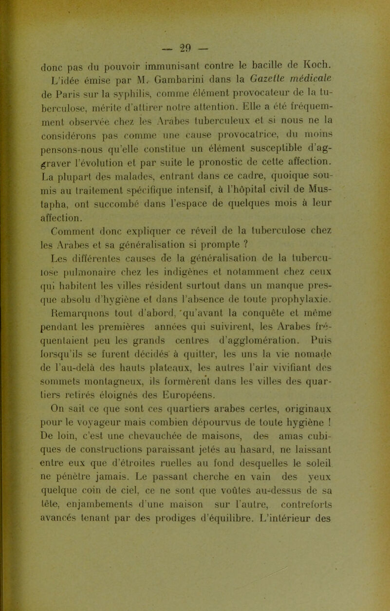 donc pas du pouvoir immunisant contre le bacille de Koch. L’idée émise par M. Gambarini dans la Gazette médicale de Paris sur la syphilis, comme élément provocateur de la tu- berculose, mérite d’attirer notre attention. Elle a été fréquem- ment observée chez les Arabes tuberculeux et si nous ne la considérons pas comme une cause provocatrice, du moins pensons-nous quelle constitue un élément susceptible d ag- graver l’évolution et par suite le pronostic de cette affection. La plupart des malades, entrant dans ce cadre, quoique sou- mis au traitement spécifique intensif, à l’hôpital civil de Mus- tapha, ont succombé dans l’espace de quelques mois à leur affection. Comment donc expliquer ce réveil de la tuberculose chez les Arabes et sa généralisation si prompte ? Les différentes causes de la généralisation de la tubercu- lose pulmonaire chez les indigènes et notamment chez ceux qui habitent les villes résident surtout dans un manque pres- que absolu d’hygiène et dans l’absence de toute prophylaxie. Remarquons tout d’abord, 'qu’avant la conquête et même pendant les premières années qui suivirent, les Arabes fré- quentaient peu les grands centres d’agglomération. Puis lorsqu’ils se furent décidés à quitter, les uns la vie nomade de l’au-delà des hauts plateaux, les autres l’air vivifiant des sommets montagneux, ils formèrent dans les villes des quar- tiers retirés éloignés fies Européens. On sait ce que sont ces quartiers arabes certes, originaux pour le voyageur mais combien dépourvus de toute hygiène ! De loin, c’est une chevauchée de maisons, des amas cubi- ques de constructions paraissant jetés au hasard, ne laissant entre eux que d’étroites ruelles au fond desquelles le soleil ne pénètre jamais. Le passant cherche en vain des yeux quelque coin de ciel, ce ne sont que voûtes au-dessus de sa tête, enjambements d’une maison sur l’autre, contreforts avancés tenant par des prodiges d’équilibre. L’intérieur des