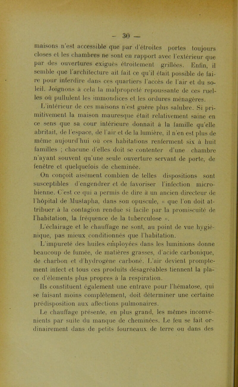maisons n est accessible que par d’étroites portes toujours closes et les chambres ne sont en rapport avec l’extérieur que par des ouvertures exiguës étroitement grillées. Enfin, il semble que 1 architecture ail lait ce qu’il était possible de fai- re pour interdire dans ces quartiers l’accès de l’air et du so- leil. Joignons à cela la malpropreté'repoussante de ces ruel- les où pullulent les immondices et les ordures ménagères. L’intérieur de ces maisons n’est guère plus salubre. Si pri- mitivement la maison mauresque était relativement saine en ce sens que sa cour intérieure donnait à la famille qu’elle abritait, de 1 espace, de l’air et de la lumière, il n’en est plus de même aujourd'hui où ces habitations renferment six à huit familles ; chacune d’elles doit se contenter d’une chambre n’ayant souvent qu’une seule ouverture servant de porte, de fenêtre et quelquefois de cheminée. On conçoit aisément combien de telles dispositions sont susceptibles d’engendrer et de favoriser l’infection micro- bienne. C’est ce qui a permis de dire à un ancien directeur de l’hôpital de Mustapha, dans son opuscule, « que l’on doit at- tribuer à la contagion rendue si facile par la promiscuité de l'habitation, la fréquence de la tuberculose ». L’éclairage et le chauffage ne sont, au point de vue hygié- nique, pas mieux conditionnés que l’habitation. L’impureté des huiles employées dans les luminions donne beaucoup de fumée, de matières grasses, d’acide carbonique, de charbon et d’hydrogène carboné. L’air devient prompte- ment infect et tous ces produits désagréables tiennent la pla- ce d’éléments plus propres à la respiration. Ils constituent également une entrave pour l’hématose, qui se faisant moins complètement, doit déterminer une certaine prédisposition aux affections pulmonaires. Le chauffage présente, en plus grand, les mêmes inconvé- nients par suite du manque de cheminées. Le feu se fait or- dinairement dans de petits fourneaux, de terre ou dans des