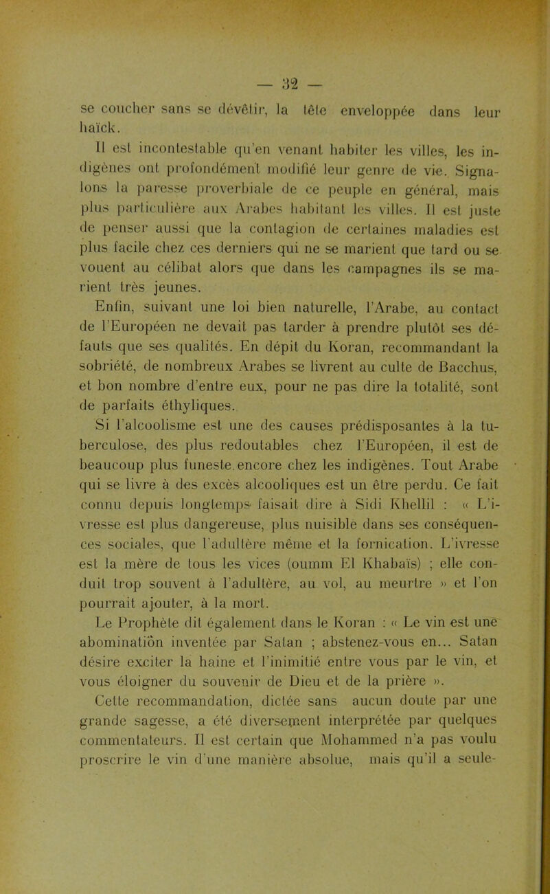 se coucher sans se dévêtir, la lêle enveloppée dans leur haïck. 11 est incontestable qu’en venant habiter les villes, les in- digènes ont profondément modifié leur genre de vie. Signa- lons la paresse proverbiale de ce peuple en général, mais plus particulière aux Arabes habitant les villes. 11 est juste tle penser aussi que la contagion de certaines maladies est plus facile chez ces derniers qui ne se marient que tard ou se vouent au célibat alors que dans les campagnes ils se ma- rient très jeunes. Enfin, suivant une loi bien naturelle, l’Arabe, au contact de fi Européen ne devait pas tarder à prendre plutôt ses dé- fauts que ses qualités. En dépit du Koran, recommandant la sobriété, de nombreux Arabes se livrent au culte de Bacchus, et bon nombre d’entre eux, pour ne pas dire la totalité, sont de parfaits éthyliques. Si l’alcoolisme est une des causes prédisposantes à la tu- berculose, des plus redoutables chez l’Européen, il est de beaucoup plus funeste, encore chez les indigènes. Tout Arabe qui se livre à des excès alcooliques est un être perdu. Ce fait connu depuis longtemps faisait dire à Sidi Khellil : « L’i- vresse est plus dangereuse, plus nuisible dans ses conséquen- ces sociales, que l’adultère même et la fornication. L’ivresse est la mère de tous les vices (oumm El Khabaïs) ; elle con- duit trop souvent à l’adultère, au vol, au meurtre » et l'on pourrait ajouter, à la mort. Le Prophète dit également dans le Koran : « Le vin est une abomination inventée par Satan ; abstenez-vous en... Satan désire exciter la haine et l’inimitié entre vous par le vin, et vous éloigner du souvenir de Dieu et de la prière ». Cette recommandation, dictée sans aucun doute par une grande sagesse, a été diversement interprétée par quelques commentateurs. Il est certain que Mohammed n’a pas voulu proscrire le vin d’une manière absolue, mais qu’il a seule-