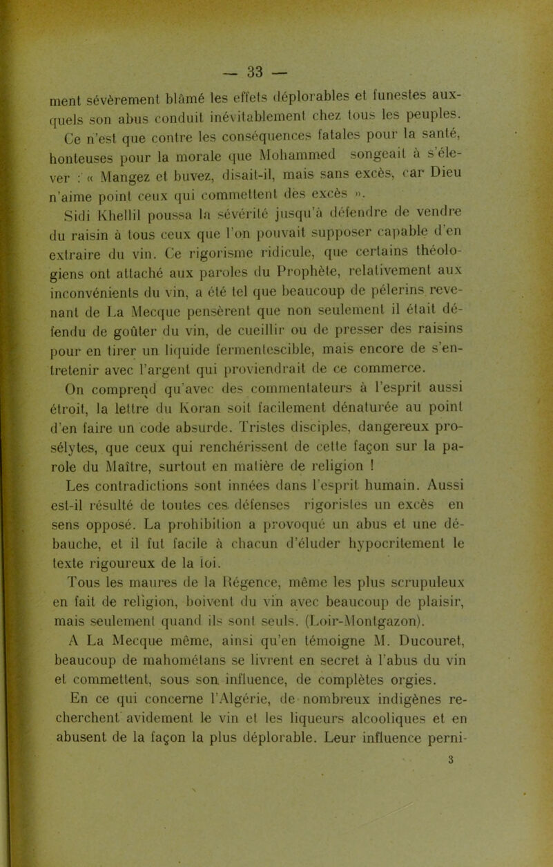 ment sévèrement blâmé les eflets déplorables et lunestes aux- quels son abus conduit inévitablement chez tous les peuples. Ce n’est cjue contre les conséquences tatales pour la santé, honteuses pour la morale que Mohammed songeait à s éle- ver i « Mangez et buvez, disait—il, mais sans excès, < ai Dieu n’aime point ceux qui commettent dès excès ». Sidi Kliellil poussa la sévérité jusqu’à défendre de vendre du raisin à tous ceux que l’on pouvait supposer capable d’en extraire du vin. Ce rigorisme ridicule, que certains théolo- giens ont attaché aux paroles du Prophète, relativement aux inconvénients du vin, a été tel que beaucoup de pèlerins reve- nant de La Mecque pensèrent que non seulement il était dé- fendu de goûter du vin, de cueillir ou de presser des raisins pour en tirer un liquide fermentescible, mais encore de s en- tretenir avec l’argent qui proviendrait de ce commerce. On comprend qu'avec des commentateurs à l’esprit aussi étroit, la lettre du Koran soit facilement dénaturée au point d’en faire un code absurde. Tristes disciples, dangereux pro- sélytes, que ceux qui renchérissent de cette façon sur la pa- role du Maître, surtout en matière de religion ! Les contradictions Sont innées dans l’esprit humain. Aussi est-il résulté de toutes ces. défenses rigoristes un excès en sens opposé. La prohibition a provoqué un abus et une dé- bauche, et il fut facile à chacun d’éluder hypocritement le texte rigoureux de la loi. Tous les maures de la Régence, même les plus scrupuleux en fait de religion, boivent du vin avec beaucoup de plaisir, mais seulement quand ils sont seuls. (Loir-Montgazon). A La Mecque même, ainsi qu’en témoigne M. Ducouret, beaucoup de mahométans se livrent en secret à l'abus du vin et commettent, sous son influence, de complètes orgies. En ce qui concerne l’Algérie, de nombreux indigènes re- cherchent. avidement le vin et les liqueurs alcooliques et en abusent de la façon la plus déplorable. Leur influence perni- 3 \