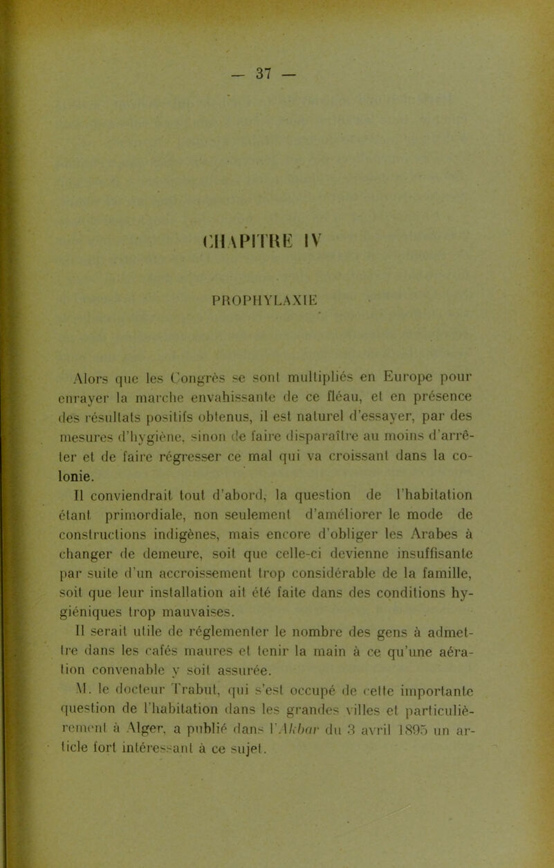 CHAPITRE IV PROPHYLAXIE Alors que les Congrès se sont multipliés en Europe pour enrayer la marche envahissante de ce fléau, et en présence des résultats positifs obtenus, il est naturel d’essayer, par des mesures d’hvgiène, sinon de faire disparaître au moins d’arrê- ter et de faire régresser ce mal qui va croissant dans la co- lonie. Il conviendrait tout d’abord, la question de l’habitation étant primordiale, non seulement d’améliorer le mode de constructions indigènes, mais encore d’obliger les Arabes à changer de demeure, soit que celle-ci devienne insuffisante par suite d’un accroissement trop considérable de la famille, soit que leur installation ait été faite dans des conditions hy- giéniques trop mauvaises. 11 serait utile de réglementer le nombre des gens à admet- tre dans les cafés maures et tenir la main à ce qu’une aéra- tion convenable y soit assurée. M. le docteur Prabut, qui s’est occupé de celte importante question de l habitation dans les grandes villes et particuliè- rement à Alger, a publié dans YAkbar du 3 avril 1895 un ar- ticle fort intéressant à ce sujet.