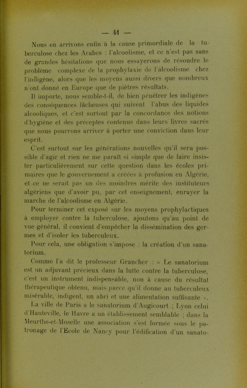 Nous en arrivons enfin à la cause primordiale de la tu- berculose chez les Arabes : l’alcoolisme, et ce n’est pas sans de grandes hésitations que nous essayerons de résoudre le problème complexe de la prophylaxie de 1 alcoolisme chez l'indigène, alors que les moyens aussi divers que nombreux n’ont donné en Europe que de piètres résultats. Il importe, nous semble-t-il, de bien pénétrer les indigènes des conséquences fâcheuses qui suivent l’abus des liquides alcooliques, el c’est surtout par la concordance des notions d’hygiène et des préceptes contenus dans leurs livres sacrés que nous pourrons arriver à porter une conviction dans leur esprit. C’est surtout sur les générations nouvelles qu’il sera pos- sible d’agir et rien ne me paraît si simple que de faire insis- ter particulièrement sur cette question dans les écoles pri- maires que le gouvernement a créées à profusion en Algérie, et ce ne serait pas un des moindres mérite des instituteurs algériens que d’avoir pu, par cet enseignement, enrayer la marche de l'alcoolisme en Algérie. Pour terminer cet exposé sur les moyens prophylactiques à employer contre la tuberculose, ajoutons qu’au point de vue général, il convient d’empccher la dissémination des ger- mes et d’isoler les tuberculeux. Pour cela, une obligation s’impose : la création d’un sana- torium. Comme l’a dit le professeur Grancher : « Le sanatorium est un adjuvant précieux dans la lutte contre la tuberculose, c’est un instrument indispensable, non à cause du résultat thérapeutique obtenu, mais parce qu'il donne au tuberculeux misérable, indigent, un abri et une alimentation suffisante >». La ville de Paris a le sanatorium d’Augicourt ; Lyon celui d llauieville, le Havre a un établissement semblable : dans la Meui lhe-et-Mosellc une association s’est formée sous le pa- tionage de 1 Ecole de Nancy pour l’édification d’un sanato-