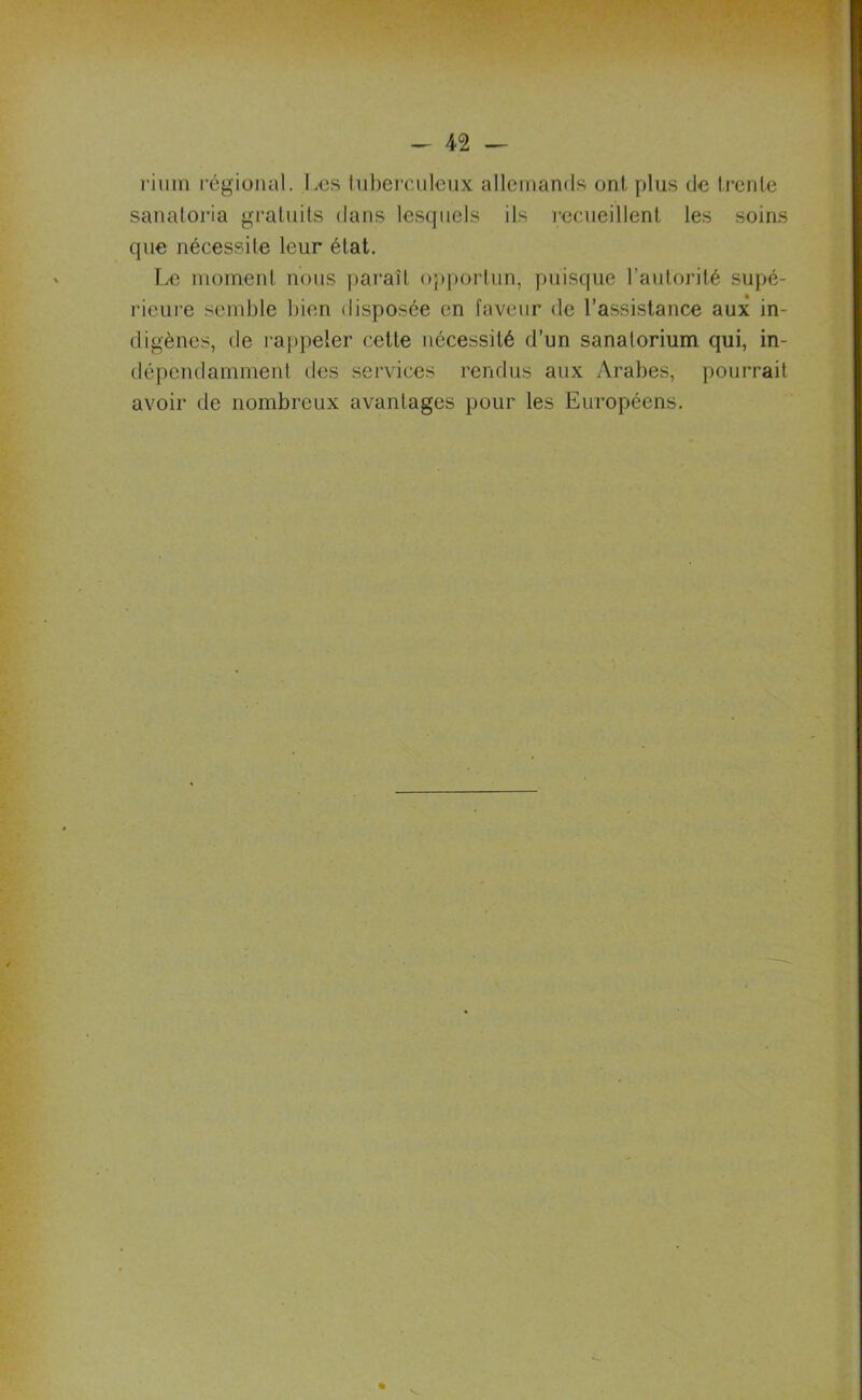 rium régional. Les tuberculeux allemands ont plus de trente sanatoria gratuits dans lesquels ils recueillent les soins que nécessite leur état. Le moment nous paraît opportun, puisque l’autorité supé- rieure semble bien disposée en laveur de l’assistance aux in- digènes, de rappeler cette nécessité d’un sanatorium qui, in- dépendamment des services rendus aux Arabes, pourrait avoir de nombreux avantages pour les Européens.