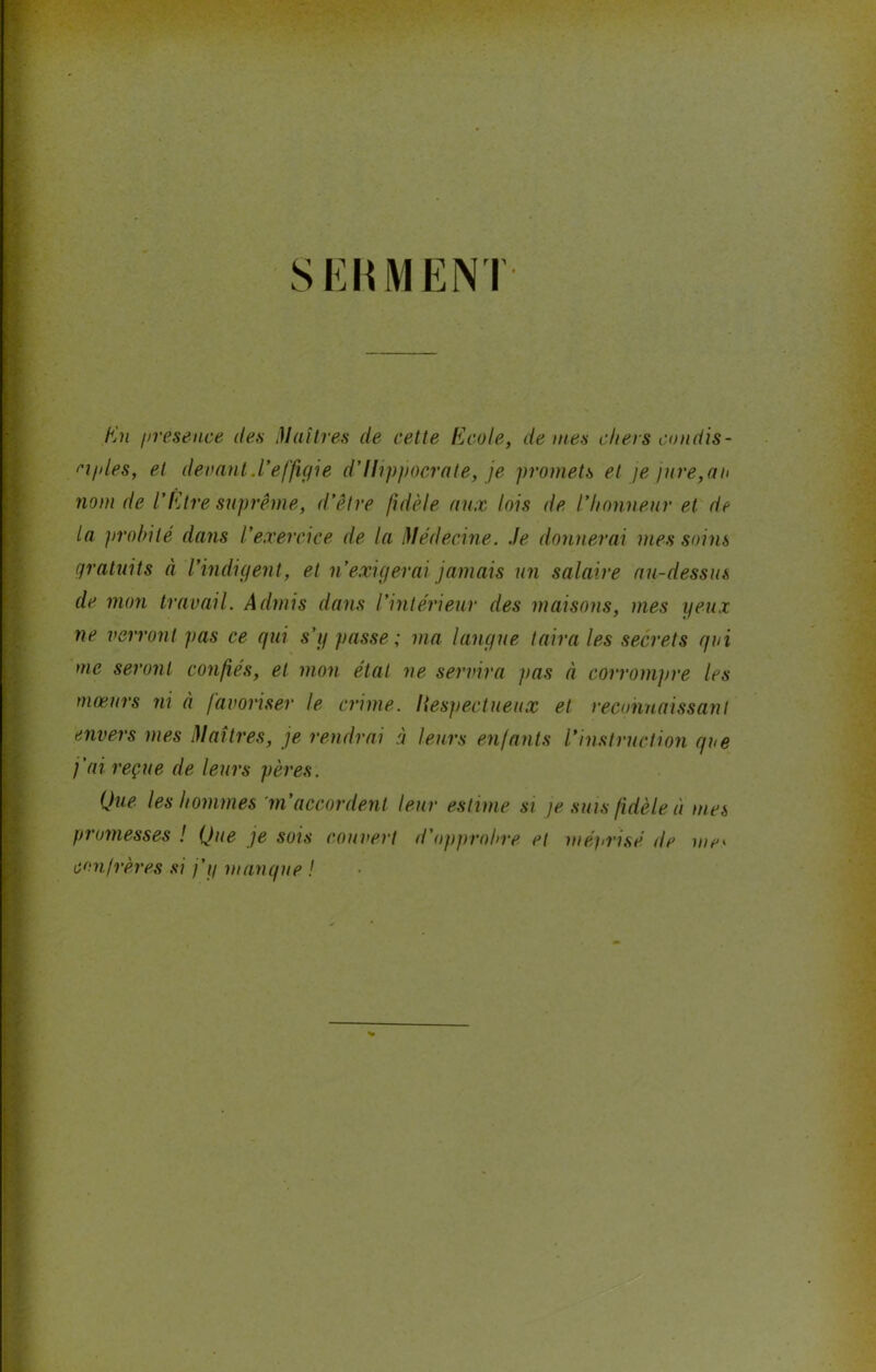 S Eh MENT En présence des Maîtres de cette Ecole, de mes chers condis- ciples, et devant.l’effigie d’Hippocrate, je promets et je jure,au nom de l’Etre suprême, d’être fidèle aux lois de l’honneur et de la probité dans l’exercice de la Médecine. Je donnerai mes soins gratuits à l’indigent, et n’exigerai jamais un salaire au-dessus de mon travail. Admis dans l’intérieur des maisons, mes yeux ne verront pas ce qui s’y passe ; ma langue taira les secrets qui me seront confiés, et mon étal ne servira pas à corrompre les mœurs ni à favoriser le crime. Itespectueux et reconnaissant envers mes Maîtres, je rendrai à leurs enfants l’instruction que j'ai reçue de leurs pères. Que les hommes m’accordent leur estime si je suis fidèle à mes promesses ! Que je sois couvert d'opprobre et méprisé île me* confrères si j’y manque !