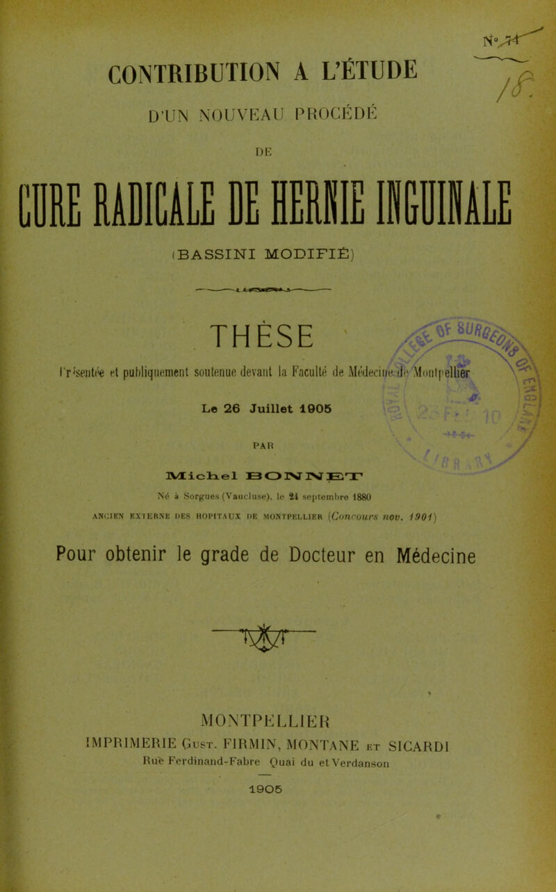 CONTRIBUTION A L’ÉTUDE D'UN NOUVEAU PROCÉDÉ DE RE RADICALE DE HERIIE (BASSINI MODIFIÉ) THÈSE ‘psentée et publiquement soutenue devant la Faculté de Médecine de Montpellier Le 26 Juillet 1005 PAH / Michel BONNET Né à Sorgues (Vaucluse), le 21 septembre 1880 ANCIEN EXTERNE DES HOPITAUX DE MONTPELLIER (Concours UOV. 1901) Pour obtenir le grade de Docteur en Médecine MONTPELLIER IMPRIMERIE Gus-r. FIRMIN, MONTANE et SICARDI Rue Ferdinand-Fabre Quai du etVerdanson 1905