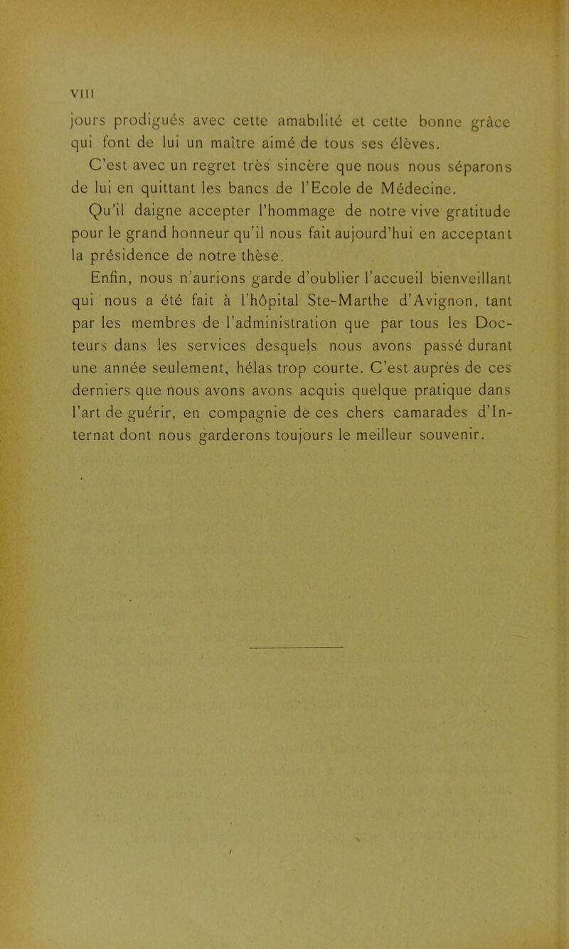 jours prodigués avec cette amabilité et cette bonne grâce qui font de lui un maître aimé de tous ses élèves. C’est avec un regret très sincère que nous nous séparons de lui en quittant les bancs de l’Ecole de Médecine. Qu’il daigne accepter l’hommage de notre vive gratitude pour le grand honneur qu’il nous fait aujourd’hui en acceptant la présidence de notre thèse. Enfin, nous n’aurions garde d’oublier l’accueil bienveillant qui nous a été fait à l’hôpital Ste-Marthe d’Avignon, tant par les membres de l’administration que par tous les Doc- teurs dans les services desquels nous avons passé durant une année seulement, hélas trop courte. C’est auprès de ces derniers que nous avons avons acquis quelque pratique dans l’art de guérir, en compagnie de ces chers camarades d’in- ternat dont nous garderons toujours le meilleur souvenir.