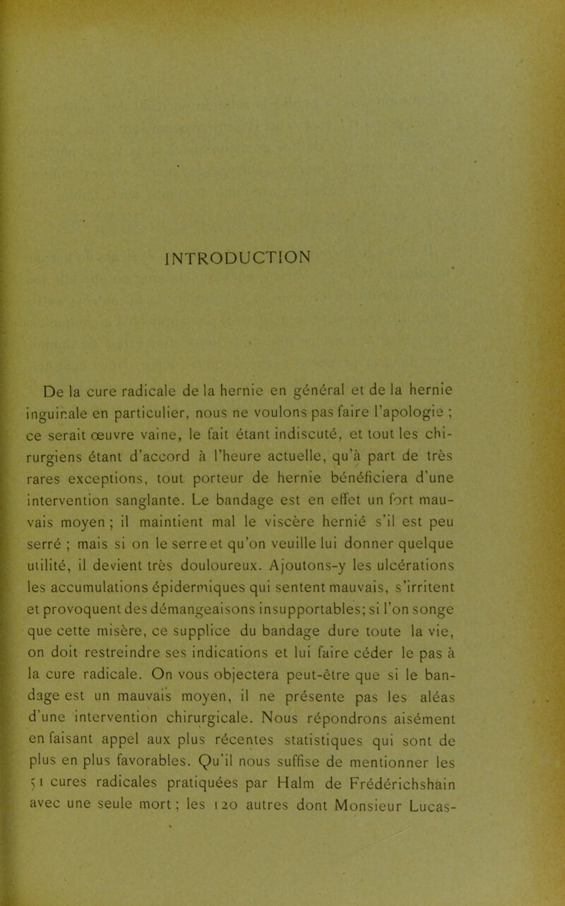 INTRODUCTION De la cure radicale de la hernie en général et de la hernie inguinale en particulier, nous ne voulons pas faire l’apologie ; ce serait oeuvre vaine, le fait étant indiscuté, et tout les chi- rurgiens étant d’accord à l’heure actuelle, qu’à part de très rares exceptions, tout porteur de hernie bénéficiera d’une intervention sanglante. Le bandage est en effet un fort mau- vais moyen ; il maintient mal le viscère hernié s’il est peu serré ; mais si on le serreet qu’on veuille lui donner quelque utilité, il devient très douloureux. Ajoutons-y les ulcérations les accumulations épidermiques qui sentent mauvais, s’irritent et provoquent des démangeaisons insupportables; si l’on songe que cette misère, ce supplice du bandage dure toute la vie, on doit restreindre ses indications et lui faire céder le pas à la cure radicale. On vous objectera peut-être que si le ban- dage est un mauvais moyen, il ne présente pas les aléas d’une intervention chirurgicale. Nous répondrons aisément en faisant appel aux plus récentes statistiques qui sont de plus en plus favorables. Qu il nous suffise de mentionner les 51 cures radicales pratiquées par Halm de Frédérichshain avec une seule mort; les 120 autres dont Monsieur Lucas-