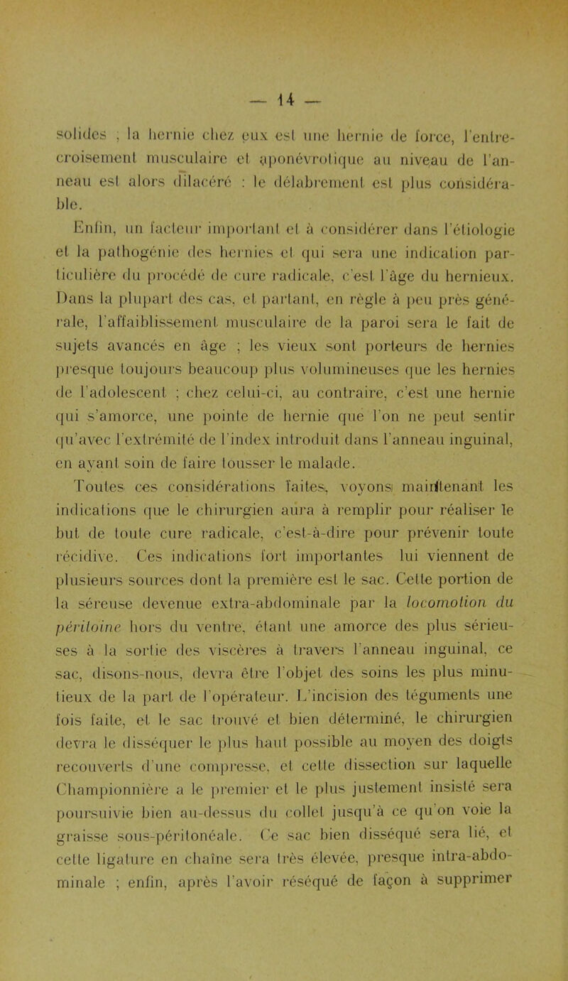 solides ; la hernie chez eux esl une hernie de force, l'entre- croisement musculaire et yponévrotique au niveau de l’an- neau esl alors dilacéré : le délabrement est plus considéra- ble. Enfin, un facteur important cl à considérer dans l’étiologie et la pathogénie des hernies et qui sera une indication par- ticulière du procédé de cure radicale, c’est l'age du hernieux. Dans la plupart des cas, et partant, en règle à peu près géné- rale, l’affaiblissement musculaire de la paroi sera le fait de sujets avancés en âge ; les vieux sont porteurs de hernies presque toujours beaucoup plus volumineuses que les hernies de l’adolescent ; chez celui-ci, au contraire, c’est une hernie qui s’amorce, une pointe de hernie que l’on ne peut sentir qu’avec l’extrémité de l’index introduit dans l’anneau inguinal, en ayant soin de faire tousser le malade. Toutes ces considérations faites^ voyons maintenant les indicalions que le chirurgien aura à remplir pour réaliser le but de toute cure radicale, c’est-à-dire pour prévenir toute récidive. Ces indications fort importantes lui viennent de plusieurs sources dont la première est le sac. Cette portion de la séreuse devenue extra-abdominale par la locomotion du péritoine, hors du venlre, étant une amorce des plus sérieu- ses à la sortie des viscères à travers l’anneau inguinal, ce sac, disons-nous, devra être l’objet des soins les plus minu- tieux de la part de l’opérateur. L’incision des téguments une fois faite, et le sac trouvé el bien déterminé, le chirurgien devra le disséquer le plus haut possible au moyen des doigts recouverts d’une compresse, et celle dissection sur laquelle Championnière a le premier et le plus justement insisté sera poursuivie bien au-dessus du collet jusqu’à ce qu’on voie la graisse sous-péritonéale. Ce sac bien disséqué sera lié, et cette ligature en chaîne sera très élevée, presque intra-abdo- minale ; enfin, après l’avoir réséqué de façon à supprimer