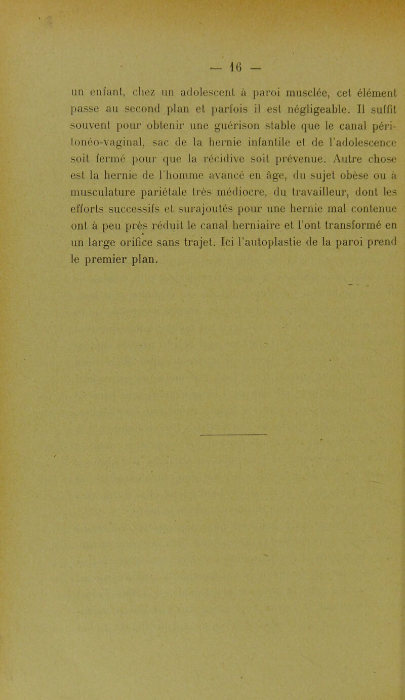 un enfant, chez un adolescent à paroi musclée, cet élément passe au second plan et parfois il est négligeable. Il suffit souvent pour obtenir une guérison stable que le canal péri- lonéo-vaginal, sac de la hernie infantile et de l’adolescence soit fermé pour que la récidive soit prévenue. Autre chose est la hernie de l’homme avancé en âge, du sujet obèse ou à musculature pariétale très médiocre, du travailleur, dont les efforts successifs et surajoutés pour une hernie mal contenue ont à peu près réduit le canal herniaire et l’ont transformé en ♦ un large orifice sans trajet. Ici l’autoplastie de la paroi prend le premier plan.