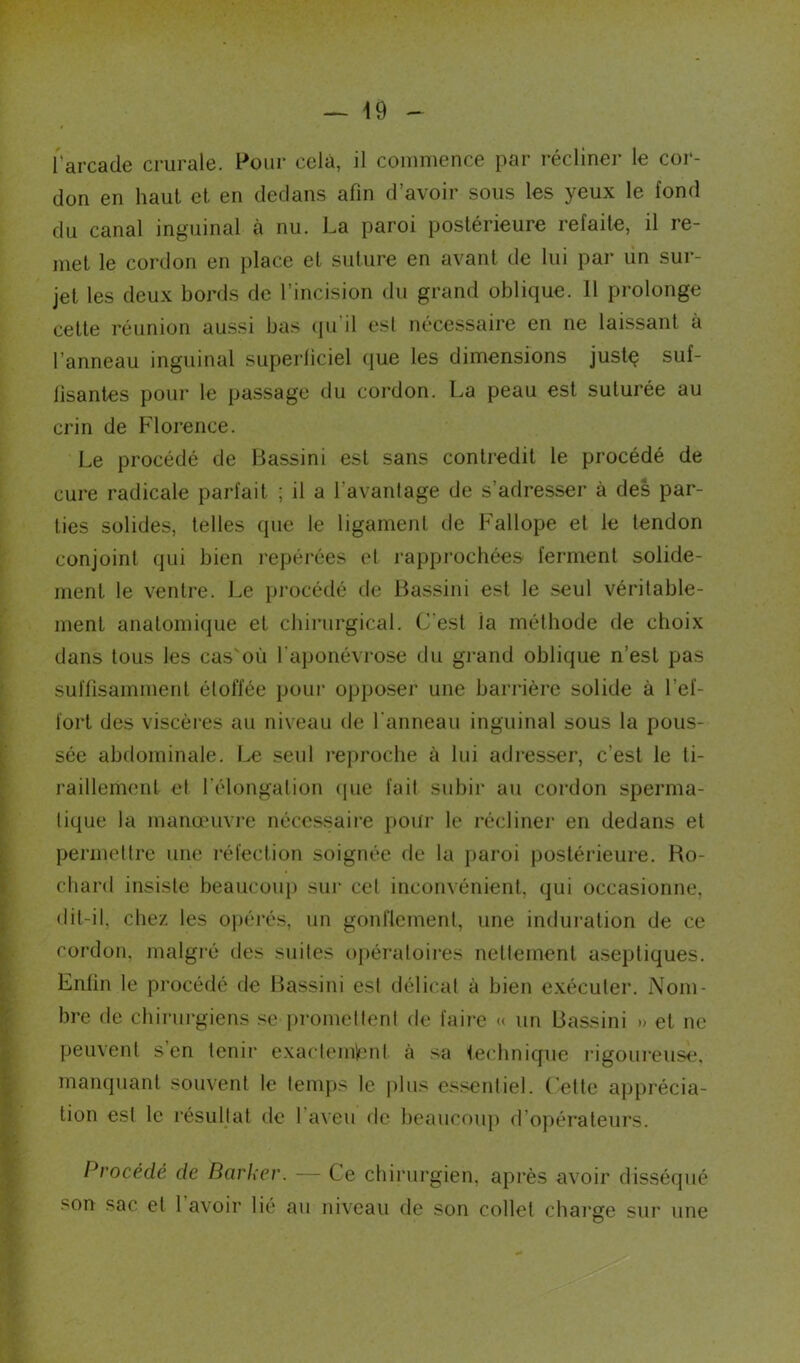 l'arcade crurale. Pour cela, il commence par récliner le cor- don en haut et en dedans afin d’avoir sous les yeux le fond du canal inguinal à nu. La paroi postérieure refaite, il re- met le cordon en place et suture en avant de lui par un sur- jet les deux bords de l’incision du grand oblique. 11 prolonge cette réunion aussi bas qu il est nécessaire en ne laissant à l’anneau inguinal superficiel que les dimensions justç suf- fisantes pour le passage du cordon. La peau est suturée au crin de Florence. Le procédé de Bassini est sans contredit le procédé de cure radicale parfait ; il a l'avantage de s’adresser à des par- ties solides, telles que le ligament de Fallope et le tendon conjoint qui bien repérées et rapprochées ferment solide- ment le ventre. Le procédé de Bassini est le seul véritable- ment anatomique et chirurgical. C'est ia méthode de choix dans tous les cas'où l’aponévrose du grand oblique n’est pas suffisamment étoffée pour opposer une barrière solide à l’ef- fort des viscères au niveau de l’anneau inguinal sous la pous- sée abdominale. Le seul reproche à lui adresser, c’est le ti- raillement et l'élongation que fait subir au cordon sperma- tique la manœuvre nécessaire pour le récliner en dedans et permettre une réfection soignée de la paroi postérieure. Ro- chard insiste beaucoup sur cet inconvénient, qui occasionne, dit-il. chez les opérés, un gonflement, une induration de ce cordon, malgré des suites opératoires nettement aseptiques. Enfin le procédé de Bassini est délicat à bien exécuter. Nom- bre de chirurgiens se promettent de faire « un Bassini » et ne peuvent s’en tenir exactement à sa technique rigoureuse, manquant souvent le temps le plus essentiel. Cette apprécia- tion est le résultat de I aven de beaucoup d opérateurs. Procédé de Barker. — Ce chirurgien, après avoir disséqué son sac et 1 avoir lié au niveau de son collet charge sur une