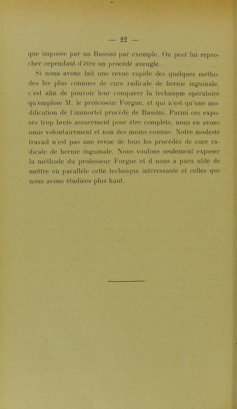 que imposée par un Bassini par exemple. On peut lui repro- cher cependant d’être un procédé aveugle. Si nous avons fait une revue rapide des quelques métho- des les plus connues de cure radicale de hernie inguinale, c’est afin de pouvoir leur comparer la technique opératoire qu’emploie M. le professeur Forgue, et qui n’est qu’une mo- dification de l'immortel procédé de Bassini. Parmi ces expo- sés trop brefs assurément pour être complets, nous en avons omis volontairement et non des moins connus. Notre modeste travail n’est pas une revue de tous les procédés de cure ra- dicale de hernie inguinale. Nous voulons seulement exposer la méthode du professeur Forgue et il nous a paru utile de mettre en parallèle cette technique intéressante et celles que nous avons étudiées plus haut.