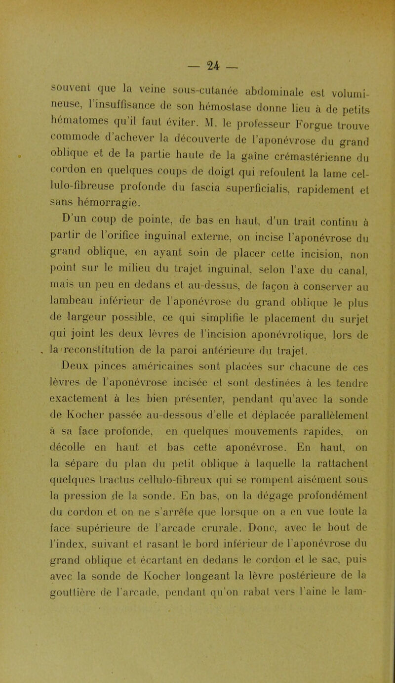 souvent que la veine sous-cutanée abdominale est volumi- neuse, l’insuffisance de son hémostase donne lieu à de petits hématomes qu il faut éviter. M. le professeur Forgue trouve commode d achever la découverte de l’aponévrose du grand oblique et de la partie haute de la gaine crémaslérienne du cordon en quelques coups de doigt qui refoulent la lame cel- lulo-fibieuse profonde du lascia superficielis^ rapidement et sans hémorragie. D un coup de pointe, de bas en haut, d’un trait continu à partir de l’orifice inguinal externe, on incise l’aponévrose du grand oblique, en ayant soin de placer cette incision, non point sur le milieu du trajet inguinal, selon l’axe du canal mais un peu en dedans et au-dessus, de façon à conserver au lambeau inférieur de l’aponévrose du grand oblique le plus de largeur possible, ce qui simplifie le placement du surjet qui joint les deux lèvres de l’incision aponévrolique, lors de . la reconstitution de la paroi antérieure du trajet. Deux pinces américaines sont placées sur chacune de ces lèvres de l'aponévrose incisée et sont destinées à les tendre exactement à les bien présenter, pendant qu’avec la sonde de Ivocher passée au-dessous d’elle et déplacée parallèlement à sa face profonde, en quelques mouvements rapides, on décolle en haut et bas cette aponévrose. En haut, on la sépare du plan du petit oblique à laquelle la rattachent quelques trac tus cellulo-fibreux qui se rompent aisément sous la pression de la sonde. En bas, on la dégage profondément du cordon et on ne s’arrête que lorsque on a en vue toute la face supérieure de l’arcade crurale. Donc, avec le bout de l'index, suivant et rasant le bord inférieur de l'aponévrose du grand oblique et écartant en dedans le cordon et le sac, puis avec la sonde de Rocher longeant la lèvre postérieure de la gouttière de l’arcade, pendant qu’on rabat vers l’aine le lam-