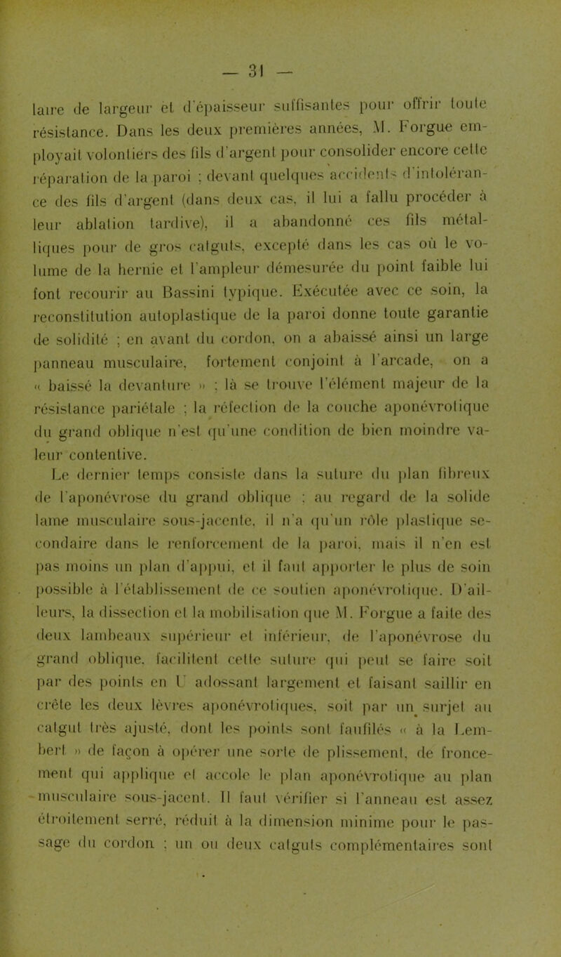 laire de largeur et depaisseur suffisantes pour offrir toute résistance. Dans les deux premières années, M. F orgue em- ployait volontiers des fils d’argent pour consolider encore celle réparation de la paroi ; devant quelques accident- d'intoléran- ce des fils d’argent (dans deux cas, il lui a fallu procéder à ablation tardive), il a abandonné ces fils métal- leui tiques pour de gros catguts, excepte dans les cas ou le \o- lume de la hernie et l’ampleur démesurée du point faible lui font recourir au Bassini typique. Exécutée avec ce soin, la reconstitution autoplastique de la paroi donne toute garantie de solidité ; en avant du cordon, on a abaissé ainsi un large panneau musculaire, fortement conjoint à 1 arcade, on a « baissé la devanture » : là se trouve l’élément majeur de la résistance pariétale ; la réfection de la couche aponévrotique du grand oblique n est qu’une condition de bien moindre va- leur contentive. Le dernier temps consiste dans la suture du plan fibreux de l'aponévrose du grand oblique : au regard de la solide laine musculaire sous-jacente, il n’a qu’un rôle plastique se- condaire dans le renforcement de la paroi, mais il n’en est pas moins un plan d’appui, et il faut apporter le plus de soin possible à l’établissement de ce soutien aponévrotique. D’ail- leurs, la dissection et la mobilisation que M. Forgue a faite des deux lambeaux supérieur et inférieur, de l’aponévrose du grand oblique, facilitent cette suture qui peut se faire soit par des points en l adossant largement et faisant saillir en crête les deux lèvres aponévroliques, soit par un surjet au catgut très ajusté, dont les points sont faufilés « à la Lem- bert » de façon à opérer une sorte de plissement, fie fronce- ment qui applique et accole le plan aponévrotique au plan musculaire sous-jacent. Il faut vérifier si l’anneau est assez étroitement serré, réduit à la dimension minime pour le pas- sage du cordon ; un ou deux catguts complémentaires sont