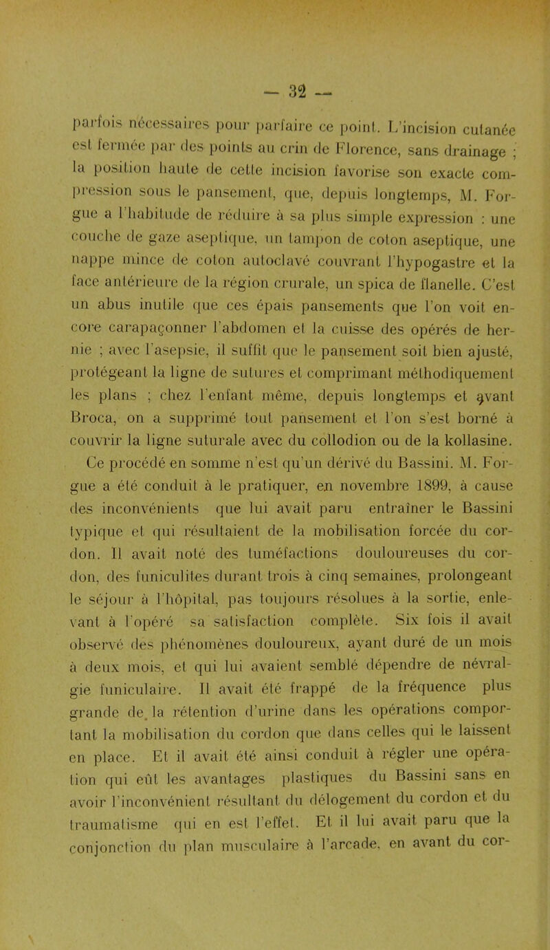 pariois nécessaires pour parfaire ce point. L’incision cutanée Cbl lerniée par des points au crin de Florence, sans drainage ; la position haute de cette incision favorise son exacte com- pression sous le pansement, que, depuis longtemps, M. For- êt ue a 1 habitude de réduire à sa plus simple expression : une couche de gaze aseptique, un tampon de coton aseptique, une nappe mince de coton autoclavé couvrant I hypogastre et la face antérieure de la région crurale, un spica de flanelle. C’est un abus inutile que ces épais pansements que l’on voit en- core carapaçonner l’abdomen et la cuisse des opérés de her- nie ; avec l’asepsie, il suffit que le pansement soif bien ajusté, protégeant la ligne de sutures et comprimant méthodiquement les plans ; chez l’enfant même, depuis longtemps et §vanl Broca, on a supprimé tout pansement et l'on s’est borné à couvrir la ligne suturale avec du collodion ou de la kollasine. Ce procédé en somme n’est qu’un dérivé du Bassini. M. For- gue a été conduit à le pratiquer, en novembre 1899, à cause des inconvénients que lui avait paru entraîner le Bassini typique et qui résultaient de la mobilisation forcée du cor- don. Il avait noté des tuméfactions douloureuses du cor- don, des funiculites durant trois à cinq semaines, prolongeant le séjour à l'hôpital, pas toujours résolues à la sortie, enle- vant à l'opéré sa satisfaction complète. Six fois il avait observé des phénomènes douloureux, ayant duré de un mois à deux mois, et qui lui avaient semblé dépendre de névral- gie funiculaire. Il avait été frappé de la fréquence plus grande de, la rétention d’urine dans les opérations compor- tant la mobilisation du cordon que dans celles qui le laissent en place. Et il avait été ainsi conduit à régler une opéra- tion qui eût les avantages plastiques du Bassini sans en avoir l’inconvénient résultant du délogement du cordon et du traumatisme qui en est l’effet. Et il lui avait paru que la conjonction du plan musculaire cà l’arcade, en avant du cor-