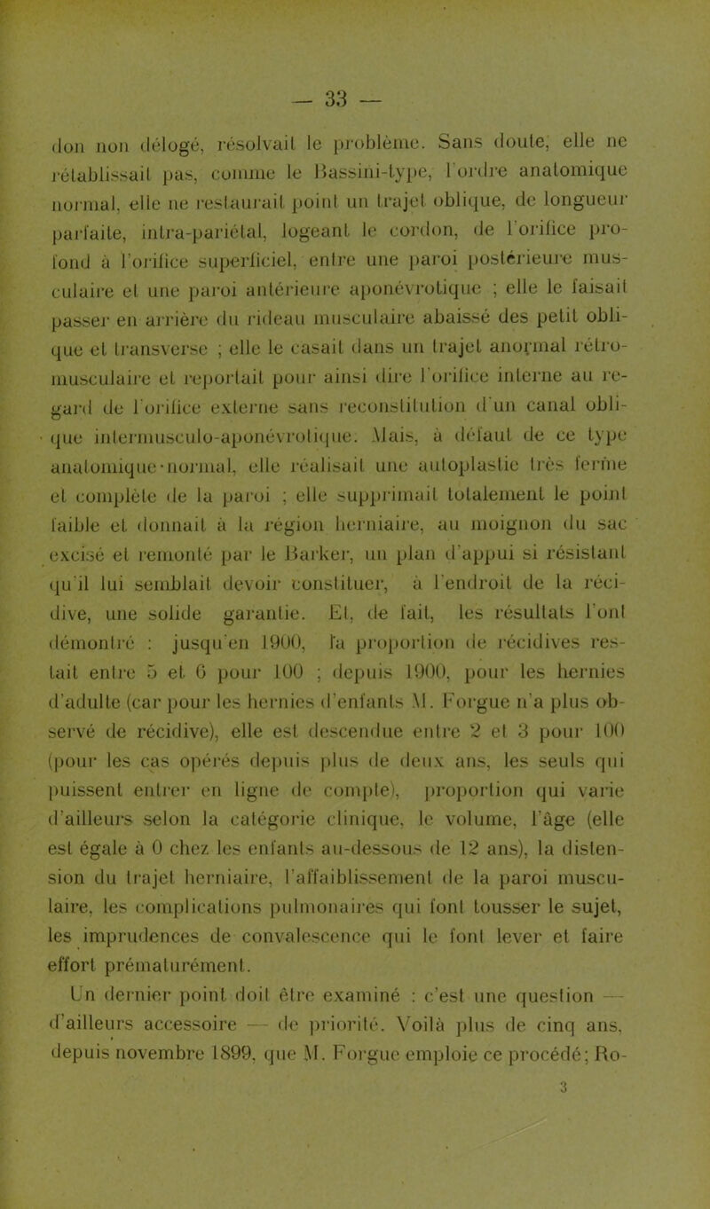 don non délogé, résolvait le problème. Sans doute, elle ne rétablissait pas, comme le Bassini-type, l'ordre anatomique normal, elle ne restaurait point un trajet oblique, de longueur parfaite, intra-pariétal, logeant le cordon, de 1 orilice pro- fond à l'orifice superficiel, enire une paroi postérieure mus- culaire et une paroi antérieure aponévrotique ; elle le iaisail passer en arrière du rideau musculaire abaissé des petit obli- que et transverse ; elle le casait dans un trajet anormal rétro- musculaire et reportait pour ainsi dire I orilice interne au re- nard de l'orifice externe sans reconstitution d un canal obli- o (|ue intermusculo-aponé\colique. Mais, à défaut de ce type anatomique‘normal, elle réalisait une autoplastie très ferme et complète de la paroi ; elle supprimait totalement le point faible et donnait à la région herniaire, au moignon du sac excisé et remonté par le Barker, un plan d appui si résistant qu'il lui semblait devoir constituer, à l’endroit de la réci- dive, une solide garantie. Et, de fait, les résultats l'ont démontré : jusqu'en J9U0, fa proportion de récidives res- tait entre 5 et 6 pour 100 ; depuis 1900, pour les hernies d’adulte (car pour les hernies d’enfants M. Forgue n’a plus ob- servé de récidive), elle est descendue entre 2 et 3 pour 100 (pour les cas opérés depuis j>11îs de deux ans, les seuls qui puissent entrer en ligne de compte), proportion qui varie d’ailleurs selon la catégorie clinique, le volume, l âge (elle est égale à 0 chez les enfants au-dessous de 12 ans), la disten- sion du trajet herniaire, l’affaiblissement de la paroi muscu- laire, les complications pulmonaires qui font tousser le sujet, les imprudences de convalescence qui le font lever et faire effort prématurément. I n dernier point doit être examiné : c’est une question d ailleurs accessoire — de priorité. Voilà plus de cinq ans, depuis novembre 1899. que M. Forgue emploie ce procédé; Ro- 3