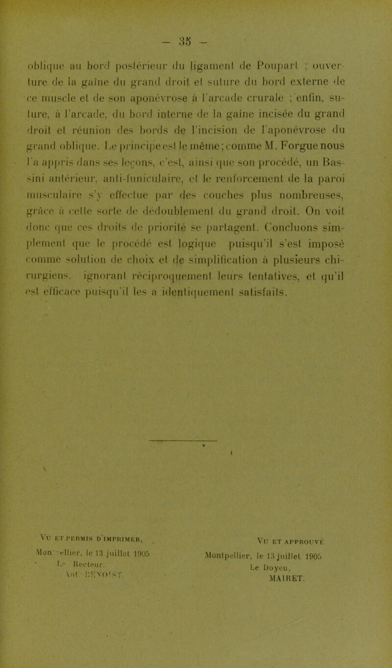 oblique au bord postérieur du ligament de Poupart ; ouver- ture de la gaine du grand droit el suture du bord externe de ce muscle et de son aponévrose à l'arcade crurale ; enfin, su- ture, à l’arcade, du bord interne de la gaine incisée du grand droit et réunion des bords de l'incision de l'aponévrose du grand oblique. Le prineipeesl le même; comme M. Forguenous l’a appris dans ses leçons, c’est, ainsi (pie son procédé, un Bas- sini antérieur, anli-1'uniculaire, el le renforcement de la paroi musculaire s'y effectue par des couches plus nombreuses, grâce à celle sorte de dédoublement du grand droit. On voit donc «pie ces droits de priorité se partagent. Concluons sim- plement que le procédé est logique puisqu’il s’est imposé comme solution de choix et de simplification à plusieurs chi- rurgiens. ignorant réciproquement leurs tentatives, et qu’il est efficace puisqu’il les a identiquement satisfaits. t Vu ET PERMIS D IMPRIMER, Mon ciller, le 13 juillet 1905 I. Recteur. \nl. RKVO'ST Vu ET APPROUVÉ •Montpellier, le 13juillet 1905 Le Uoyoti, MAIRET.