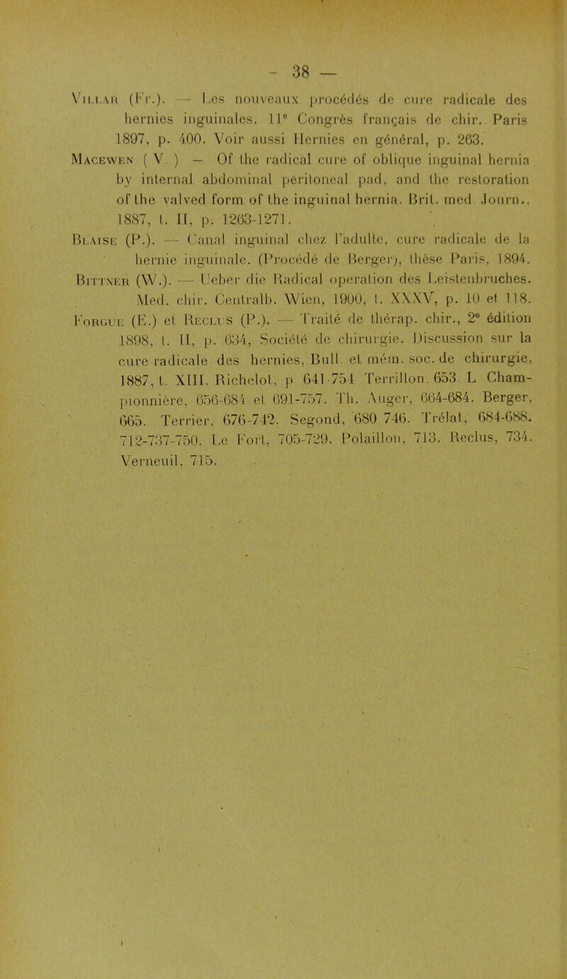 Villar (Fr.). — I .os nouveaux procédés de cure radicale des hernies inguinales. 11e Congrès Français de chir. Paris 1897, p. 400. Voir aussi Hernies en général, p. 263. Macewen ( V. ) — üf llie radical cure oF oblique inguinal hernia by internai abdominal péritoneal pad, and tbe resloration of lhe valved form oF tbe inguinal hernia. Brit. mcd .lourn., 1887, t. II, p. 1263-1271. Blaise (P.). — Canal inguinal chez l’adulte, cure radicale de la hernie inguinale. (Procédé de Berger), thèse Pâlis, 1894. Bittner (W.). — Ueber die Radical operation des Leistenbruches. Med. chir. Centralb. Wien, 1900, I. X.\X\ , p. 10 et 118. Forgue (F.) et Reclus (P.), — Traité de thérap. chir., 2e édition 1898, l. Il, p. 634, Société de chirurgie. Discussion sur la cure radicale des hernies, Bull, et mém. soc. de chirurgie, 1887,1. XIII. Richelol, p 641 754 Terrillon. 653. L Cbam- pionnière, 656-684 et 691-757. Th. Auger, 664-684. Berger, 665. Terrier, 676-742. Segond, 680 746. Irélat, 684-688. 712-737-750. l.e Fort, 705-729. Polaillon, 713. Reclus, 734. Verneuil, 715.