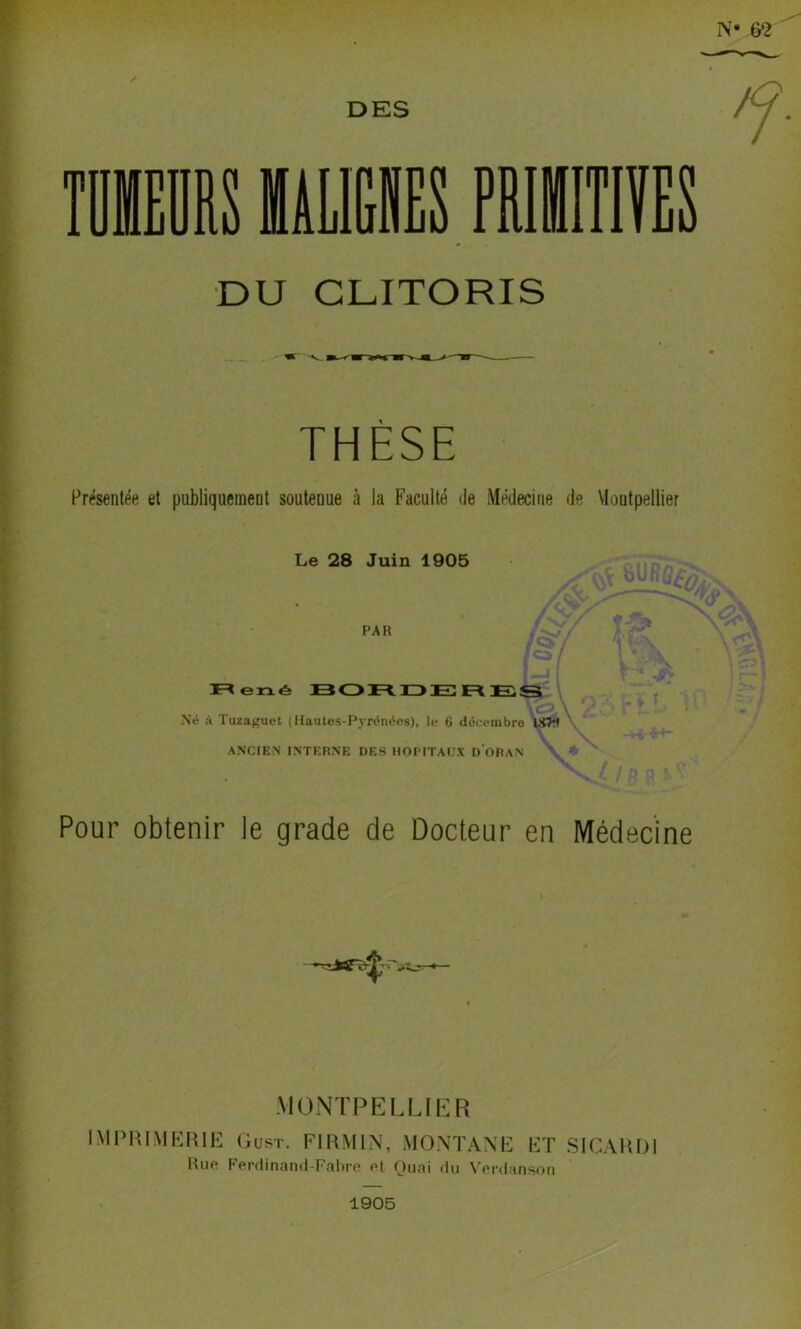 DES mm ïiLlUS PRIilTlïES DU CLITORIS THÈSE Présentée et publiquement soutenue à la Faculté de Médecine de VIontpellier Le 28 Juin 1905 PAR ï=«erxé BOnüDER Né à Tuzaguet (Hautes-Pyrénées), le 6 décembre l!fW \ \ -+C-H- ANCIEN INTERNE DES HOPITAUX d'oBAN V ♦ ^ ' / r P Pour obtenir le grade de Docteur en Médecine .MONTPELLIER IMPRIMERIE Gust. FIRMIN, MONTANE ET SICARDl Hue Ferdinami-Falire et Ouai du V'erdansou 1905